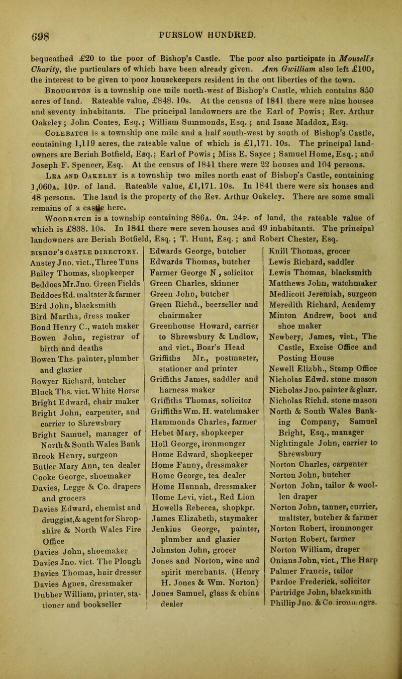 bequeathed £20 to the poor of Bishop's Castle. The poor also participate in Mouselts Charity, the particulars of which have been already given. Ann Gwilliam also left £100, the interest to be given to poor housekeepers resident in the out liberties of the town. Broughton is a township one mile north-west of Bishop’s Castle, which contains 850 acres of land. Rateable value, £848. 10s. At the census of 1841 there were nine houses and seventy inhabitants. The principal landowners are the Earl of Powis; Rev. Arthur Oakeley; John Coates, Esq.; William Suinmonds, Esq.; and Isaac Maddox, Esq. Colebatch is a township one mile and a half south-west by south of Bishop’s Castle, containing 1,119 acres, the rateable value of which is £1,171. 10s. The principal land- owners are Beriah Botfield, Esq.; Earl of Powis ; Miss E. Sayce ; Samuel Home, Esq.; and Joseph F. Spencer, Esq. At the census of 1841 there were 23 houses and 104 persons. Lea and Oakeley is a township two miles north east of Bishop's Castle, containing 1,060a. 10p. of land. Rateable value, £1,171. 10s. In 1841 there were six houses and 48 persons. The land is the property of the Eev. Arthur Oakeley. There are some small remains of a castle here. Woodbatch is a township containing 886a. 0b. 24p. of land, the rateable value of which is £838. 10s. In 1841 there were seven houses and 49 inhabitants. The principal landowners are Beriah Botfield, Esq. ; T. Hunt, Esq. ; and Robert Chester, Esq. bishop’s castle directory. Anstey Jno. vict.,Three Tuns Bailey Thomas, shopkeeper BeddoesMr.Jno. Green Fields BeddoesRd. maltster&farmer Bird John, blacksmith Bird Martha, dress maker Bond Henry C., watch maker Bowen John, registrar of birth and deaths Bowen Ths. painter, plumber and glazier Bowyer Richard, butcher Bluck Ths. vict. White Horse Bright Edward, chair maker Bright John, carpenter, and carrier to Shrewsbury Bright Samuel, manager of North & South Wales Bank Brook Henry, surgeon Butler Mary Ann, tea dealer Cooke George, shoemaker Davies, Legge & Co. drapers and grocers Davies Edward, chemist and druggist,&agent for Shrop- shire & North Wales Fire Office Davies John, shoemaker Davies Jno. vict. The Plough Davies Thomas, hair dresser Davies Agnes, dressmaker Dubber William, printer, sta- tioner and bookseller Edwards George, butcher Edwards Thomas, butcher Farmer George N , solicitor Green Charles, skinner Green JohD, butcher Green Richd., beexseller and chairmaker Greenhouse Howard, carrier to Shrewsbury & Ludlow, and vict., Boar’s Head Griffiths Mr., postmaster, stationer and printer Griffiths James, saddler and harness maker Griffiths Thomas, solicitor Griffiths Wm. H. watchmaker Hammonds Charles, farmer ILebet Mary, shopkeeper Holl George, ironmonger Home Edward, shopkeeper Home Fanny, dressmaker Home George, tea dealer Home Hannah, dressmaker Home Levi, vict., Red Lion Howells Rebecca, shopkpr. James Elizabeth, staymaker JenkiBS George, painter, plumber and glazier Johnston John, grocer Jones and Norton, wine and spirit merchants. (Henry H. Joues & Wm. Norton) Jones Samuel, glass & china dealer Knill Thomas, grocer Lewis Richard, saddler Lewis Thomas, blacksmith Matthews John, watchmaker Medlicott Jeremiah, surgeon Meredith Richard, Academy Minton Andrew, boot and shoe maker Newbery, James, vict., The Castle, Excise Office and Posting House Newell Elizbh., Stamp Office Nicholas Edwd. stone mason Nich olas J no. pain ter & glazr. Nicholas Richd. stonemason North & South Wales Bank- ing Company, Samuel Bright, Esq., manager Nightingale John, carrier to Shrewsbury Norton Charles, carpenter Norton John, butcher Norton John, tailor & wool- len draper Norton John, tanner, currier, maltster, butcher & farmer Norton Robert, ironmonger Norton Robert, farmer Norton William, draper Onians John, vict.. The Harp Palmer Francis, tailor Pardoe Frederick, solicitor Partridge John, blacksmith Phillip Jno. &Co.iromnngv9.