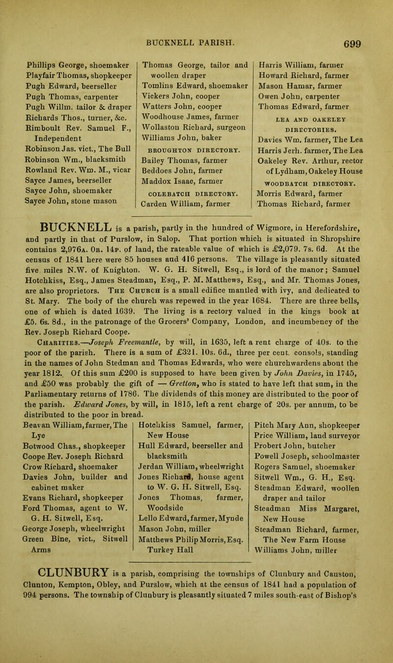 Phillips George, shoemaker Playfair Thomas, shopkeeper Pugh Edward, beerseller Pugh Thomas, carpenter Pugh Willm. tailor & draper Richards Thos., turner, &c. Rimboult Rev. Samuel F., Independent Robinson Jas. vict., The Bull Robinson Wm., blacksmith Rowland Rev. Wm. M., vicar Sayce James, beerseller Sayce John, shoemaker Sayce John, stone mason Thomas George, tailor and woollen draper Tomlins Edward, shoemaker Vickers John, cooper Watters John, cooper Woodhouse James, farmer Wollaston Richard, surgeon Williams John, baker BROUGHTON DIRECTORY. Bailey Thomas, farmer Beddoes John, farmer Maddox Isaac, farmer CODEBATCII DIRECTORY. Carden William, farmer Harris William, farmer Howard Richard, farmer Mason Hamar, farmer Owen John, carpenter Thomas Edward, farmer LEA AND OAKELEY DIRECTORIES. Davies Wm. farmer, The Lea Harris Jerli. farmer, The Lea Oakeley Rev. Arthur, rector of Lydham, Oakeley House WOODBATCH DIRECTORY. Morris Edward, farmer Thomas Richard, farmer BUCKNELL is a parish, partly in the hundred of Wigmore, in Herefordshire, and partly in that of Purslow, in Salop. That portion which is situated in Shropshire contains 2,976a. Or. 14p. of land, the rateable value of which is £2,079. 7s. 6d. At the census of 1841 here were 85 houses and 416 persons. The village is pleasantly situated five miles N.W. of Knighton. W. G. H. Sitwell, Esq., is lord of the manor; Samuel Hotchkiss, Esq., James Steadman, Esq., P. M. Matthews, Esq., and Mr. Thomas Jones, are also proprietors. The Church is a small edifice mantled with ivy, and dedicated to St. Mary. The body of the church was repewed in the year 1684. There are three bells, one of which is dated 1639. The living is a rectory valued in the kings book at £5. 6s. 8d., iu the patronage of the Grocers’ Company, London, and incumbency of the Rev. Joseph Richard Coope. Charities.—Joseph Freemantle, by will, in 1635, left a rent charge of 40s. to the poor of the parish. There is a sum of £321. 10s. 6d., three per cent, consols, standing in the names of John Stedman and Thomas Edwards, who were churchwardens about the year 1812. Of this sum £200 is supposed to have been given by John Davies, in 1745, and £50 was probably the gift of — Gretlon, who is stated to have left that sum, in the Parliamentary returns of 1786. The dividends of this money are distributed to the poor of the parish. Edward Jones, by will, in 1815, left a rent charge of 20s. per annum, to be distributed to the poor in bread. Beavan William, farmer, The Lye Botwood Chas., shopkeeper Coope Rev. Joseph Richard Crow Richard, shoemaker Davies John, builder and cabinet maker Evans Richard, shopkeeper Ford Thomas, agent to W. G. H. Sitwell, Esq. George Joseph, wheelwright Green Bine, vict., Sitwell Arms Hotchkiss Samuel, farmer, New House Hull Edward, beerseller and blacksmith Jerdan William, wheelwright Jones Richard, house agent to W. G. H. Sitwell, Esq. Jones Thomas, farmer, Woodside Lello Ed ward, farmer, Mynde Mason John, miller Matthews Philip Morris,Esq. Turkey Hall Pitch Mary Ann, shopkeeper Price William, land surveyor Probert John, butcher Powell Joseph, schoolmaster Rogers Samuel, shoemaker Sitwell Wm., G. H., Esq. Steadman Edward, woollen draper and tailor Steadman Miss Margaret, New House Steadman Richard, farmer, The New Farm House Williams John, miller CLUNBURY is a parish, comprising the townships of Clunbury and Causton, Clunton, Kempton, Obley, and Purslow, which at the census of 1841 had a population of 994 persons. The township of Clunbury is pleasantly situated 7 miles south-east of Bishop’s