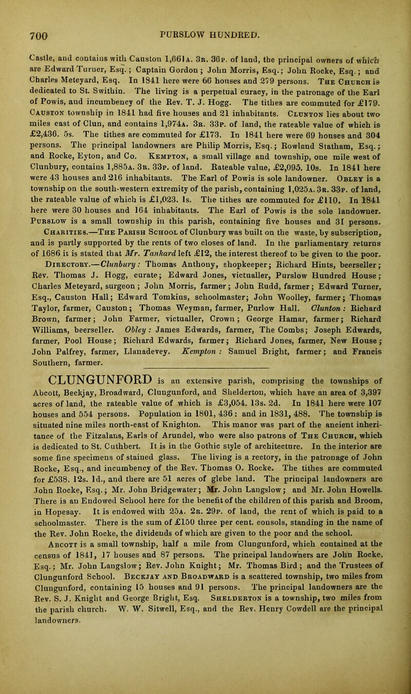 Castle, and contains with Causton 1,661 a. 3r. 36p. of land, the principal owners of whicit are Edward Turner, Esq. ; Captain Gordon ; John Morris, Esq.; John Rocke, Esq.; and Charles Meteyard, Esq. In 1841 here were 66 houses and 279 persons. The Church is dedicated to St. Swithin. The living is a perpetual curacy, in the patronage of the Eari of Fowis, and incumbency of the Rev. T. J. Hogg. The tithes are commuted for .£179. Causton township in 1841 had five houses and 21 inhabitants. Clunton lies about two miles east of Clun, and contains 1,974a. 3r. 33p. of land, the rateable value of which is £2,436. 5s. The tithes are commuted for £173. In 1841 here were 69 houses and 304 persons. The principal landowners are Philip Morris, Esq.; Rowland Statham, Esq.; and Rocke, Eyton, and Co. Kempton, a small village and township, one mile west of Clunbury, contains 1,885a. 3n. -33p. of land. Rateable value, £2,095. 10s. In 1841 here were 43 houses and 216 inhabitants. The Earl of Powis is sole landowner. Obley is a township on the south-western extremity of the parish, containing 1,025a. 3r. 33p. of land, the rateable value of which is £1,023. Is. The tithes are commuted for £110. In 1841 here were 30 houses and 164 inhabitants. The Earl of Powis is the sole landowner. Purslow is a small township in this parish, containing five houses and 31 persons. Charities.—The Parish School of Clunbury was built on the waste, by subscription, and is partly supported by the rents of two closes of land. In the parliamentary returns of 1686 it is stated that Mr. Tankardleh £12, the interest thereof to be given to the poor. Directory.— Clunbury: Thomas Anthony, shopkeeper; Richard Hints, beerseller; Rev. Thomas J. Hogg, curate; Edward Jones, victualler, Purslow Hundred House; Charles Meteyard, surgeon ; John Morris, farmer; John Rudd, farmer; Edward Turner, Esq., Causton Hall; Edward Tomkins, schoolmaster; John Woolley, farmer; Thomas Taylor, farmer, Causton; Thomas Weyman, farmer, Purlow Hall. Clunton: Richard Brown, farmer; John Farmer, victualler, Crown; George Hamar, farmer; Richard Williams, beerseller. Obley: James Edwards, farmer, The Combs; Joseph Edwards, farmer, Pool House; Richard Edwards, farmer; Richard Jones, farmer, New House; John Palfrey, farmer, Llanadevey. Kempton : Samuel Bright, farmer; and Francis Southern, farmer. CLUNGUNFORD is an extensive parish, comprising the townships of Abcott, Beckjay, Broadward, Clungunford, and Shelderton, which have an area of 3,397 acres of land, the rateable value of which is £3,054. 13s. 2d. In 1841 here were 107 houses and 554 persons. Population in 1801, 436 : and in 1831, 488. The township is situated nine miles north-east of Knighton. This manor was part of the ancient inheri- tance of the Fitzalans, Earls of Arundel, who were also patrons of The Church, which is dedicated to St. Cuthbert. It is in the Gothic style of architecture. In the interior are some fine specimens of stained glass. The living is a rectory, in the patronage of John Rocke, Esq., and incumbency of the Rev. Thomas O. Rocke. The tithes are commuted for £538. 12s. Id., and there are 51 acres of glebe land. The principal landowners are John Rocke, Esq.; Mr. John Bridgewater; Mr. John Langslow; and Mr. John Howells. There is an Endowed School here for the benefit of the children of this parish and Broom, in Hopesay. It is endowed with 25a. 2b. 29p. of laud, the rent of which is paid to a schoolmaster. There is the sum of £150 three per cent, consols, standing in the name of the Rev. John Rocke, the dividends of which are given to the poor and the school. Abcott is a small township, half a mile from Clungunford, which contained at the census of 1841, 17 houses and 87 persons. The principal landowners are John Rocke, Esq.; Mr. John Langslow; Rev. John Knight; Mr. Thomas Bird ; and the Trustees of Clungunford School. Beckjay and Broadward is a scattered township, two miles from Clungunford, containing 15 houses and 91 persons. The principal landowners are the Rev. S. J. Knight and George Bright, Esq. Shelderton is a township, two miles from the parish church. W. W. Sitwell, Esq., and the Rev. Henry Cowdell are the principal landowners.