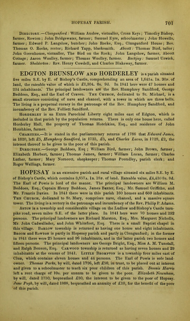Directory.—Clungunford: William Anslow, victualler, Cross Keys; Timothy Bishop, farmer, Rowton; John Bridgewater, farmer; Samuel Eyre, schoolmaster; John Howells, farmer; Edward P. Langslow, butcher; John Rocke, Esq., Clungunford House; Rev. Thomas O. Rocke, rector; Richard Yapp, blacksmith. Abcolt: Thomas Bird, tailor; John Greenhouse, victualler. The Bird on the Rock; John Langslow, farmer, Abcott Cottage; Aaron Woolley, farmer; Thomas Woolley, farmer. Beckjay: Samuel Urwick, farmer. Shelderton: Rev. Henry Cowdell, and Charles Blakeway, farmer. EDGTON BRUNSLOW AND HORDERLEY is a parish situated five miles S.E. by E. of Bishop’s Castle, comprehending an area of 1,645a. 1r. 30p. of land, the rateable value of which is £1,304. Os. 9d. In 1841 here were 47 houses and 214 inhabitants. The principal landowners are the Rev. Humphrey Saudford, George Beddoes, Esq., and the Earl of Craven. The Church, dedicated to St. Michael, is a small structure consisting of nave and chancel, with a tower in which are three bells. The living is a perpetual curacy in the patronage of the Rev. Humphrey Sandford, and incumbency of the Rev. Folliett Sandford. Horderley is an Extra Parochial Liberty eight miles east of Edgton, which is included in that parish by the population returns. There is only one house here, called Horderley Hall, the property of Thomas Hotchkiss, Esq., and residence of John Hotchkiss, farmer. Charities.—It is stated iu the parliamentary returns of 1786 that Edward James, in 1620, left £5, Humphrey Sandford, in 1735, £5, and Charles Lucas, in 1728, £2, the interest thereof to be given to the poor of this parish. Directory.—George Beddoes, Esq ; William Bird, farmer; John Brown, farmer; Elizabeth Herbert, farmer; Thomas James, farmer; William Lucas, farmer; Charles Luther, farmer; Mary Norncott, shopkeeper; Thomas Poundley, parish clerk; and Roger Wellings, farmer. HOPESAY is an extensive parish and rural village situated six miles S.E. by E. of Bishop’s Castle, which contains 3,857a. 1r. 18p. of laud. Rateable value, £4,430 8s. 8d. The Earl of Powis is lord of the manor. The principal landowners are William M. Beddoes, Esq., Captain Henry Beddoes, James Baxter, Esq., Mr. Samuel Griffiths, and Mr. Francis Davies. In 1841 there were in this parish 160 houses and 660 inhabitants. The Church, dedicated to St. Mary, comprises nave, chancel, and a massive square tower. The living is a rectory in the patronage and incumbency of the Rev. Philip P. Adams. Aston is a township and considerable village on the Ludlow and Bishop’s Castle turn- pike road, seven miles S.E. of the latter place. In 1841 here were 70 houses and 292 persons. The principal landowners are Richard Marston, Esq., Mrs. Margaret Nicholls, Mr. John Cadwallader, and John Whitefoot, Esq. There is a small Baptist chapel in this village. Barlow township is returned as having one house and eight inhabitants. Broom and Rowton is partly in Hopesay parish and partly in Clungunford; in the former iu 1841 there were 25 houses and 96 inhabitants, and in the latter parish two houses and fifteen persons. The principal landowners are George Bright, Esq., Miss A. M. Tunstall, and Ralph Benson, Esq. Car wood township is returned as having seven houses and 29 inhabitants at the census of 1841. Little Brompton is a township four miles east of Clun, which contains eleven houses and 44 persons. The Earl of Powis is sole land- owner. Thomas Parks, by will, dated 1726, left £50, in trust, to be placed out at interest and given to a schoolmaster to teach six poor children of this parish. Dennis Harris left a rent charge of 10s. per annum to be given to the poor. Elizabeth Newnham, by will, dated 1750, bequeathed £30, the interest to be given to the poor of Hopsay. Jane Pugh, by will, dated 1808, bequeathed an annuity of £10, for the benefit of the poor of this parish.