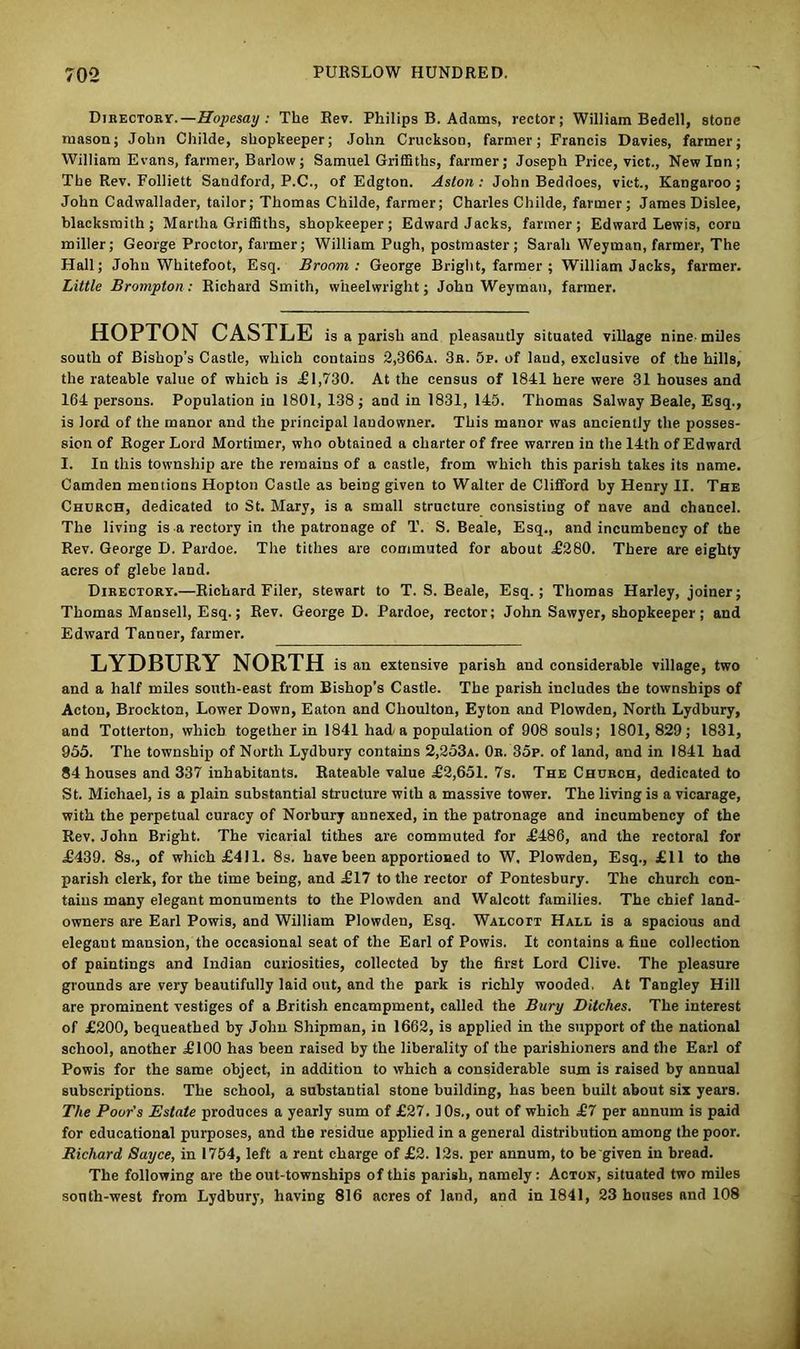 Directory.—Hopesay : The Rev. Philips B. Adams, rector; William Bedell, stone mason; John Childe, shopkeeper; John Cruckson, farmer; Francis Davies, farmer; William Evans, farmer, Barlow; Samuel Griffiths, farmer; Joseph Price, vict., New Inn; The Rev. Folliett Sandford, P.C., of Edgton. Aston: John Beddoes, vict., Kangaroo; John Cadwallader, tailor; Thomas Childe, farmer; Charles Childe, farmer; James Dislee, blacksmith; Martha Griffiths, shopkeeper; Edward Jacks, farmer; Edward Lewis, corn miller; George Proctor, farmer; William Pugh, postmaster; Sarah Weyman, farmer, The Hall; John Whitefoot, Esq. Broom: George Bright, farmer ; William Jacks, farmer. Little Brampton: Richard Smith, wheelwright; John Weyman, farmer. HOPTON CASTLE is a parish and pleasantly situated village nine miles south of Bishop’s Castle, which contains 2,366a. 3b. 5p. of laud, exclusive of the hills, the rateable value of which is £1,730. At the census of 1841 here were 31 houses and 164 persons. Population in 1801, 138; and in 1831, 145. Thomas Sahvay Beale, Esq., is lord of the manor and the principal landowner. This manor was anciently the posses- sion of Roger Lord Mortimer, who obtained a charter of free warren in the 14th of Edward I. In this township are the remains of a castle, from which this parish takes its name. Camden mentions Hopton Castle as being given to Walter de Clifford by Henry II. The Church, dedicated to St. Mary, is a small structure consisting of nave and chancel. The living is a rectory in the patronage of T. S. Beale, Esq., and incumbency of the Rev. George D. Pardoe. The tithes are commuted for about £280. There are eighty acres of glebe land. Directory.—Richard Filer, Stewart to T. S. Beale, Esq.; Thomas Harley, joiner; Thomas Mansell, Esq.; Rev. George D. Pardoe, rector; John Sawyer, shopkeeper; and Edward Tanner, farmer. LYDBURY NORTH is an extensive parish and considerable village, two and a half miles south-east from Bishop’s Castle. The parish includes the townships of Acton, Brockton, Lower Down, Eaton and Choulton, Eyton and Plowden, North Lydbury, and Totterton, which together in 1841 had/a population of 908 souls; 1801, 829; 1831, 955. The township of North Lydbury contains 2,253a. 0b. 35p. of land, and in 1841 had 84 houses and 337 inhabitants. Rateable value £2,651. 7s. The Church, dedicated to St. Michael, is a plain substantial structure with a massive tower. The living is a vicarage, with the perpetual curacy of Norbury annexed, in the patronage and incumbency of the Rev. John Bright. The vicarial tithes are commuted for £486, and the rectoral for £439. 8s., of which £411. 8s. have been apportioned to W, Plowden, Esq., £11 to the parish clerk, for the time being, and £17 to the rector of Pontesbury. The church con- tains many elegant monuments to the Plowden and Walcott families. The chief land- owners are Earl Powis, and William Plowden, Esq. Walcott Hall is a spacious and elegaut mansion, the occasional seat of the Earl of Powis. It contains a fine collection of paintings and Indian curiosities, collected by the first Lord Clive. The pleasure grounds are very beautifully laid out, and the park is richly wooded. At Tangley Hill are prominent vestiges of a British encampment, called the Bury Ditches. The interest of £200, bequeathed by John Shipman, in 1662, is applied in the support of the national school, another £100 has been raised by the liberality of the parishioners and the Earl of Powis for the same object, in addition to which a considerable sum is raised by annual subscriptions. The school, a substantial stone building, has been built about six years. The Poor's Estate produces a yearly sum of £27. 10s., out of which £7 per annum is paid for educational purposes, and the residue applied in a general distribution among the poor. Richard Sayce, in 1754, left a rent charge of £2. 12s. per annum, to be given in bread. The following are the out-townships of this parish, namely: Acton, situated two miles sonth-west from Lydbury, having 816 acres of land, and in 1841, 23 houses and 108