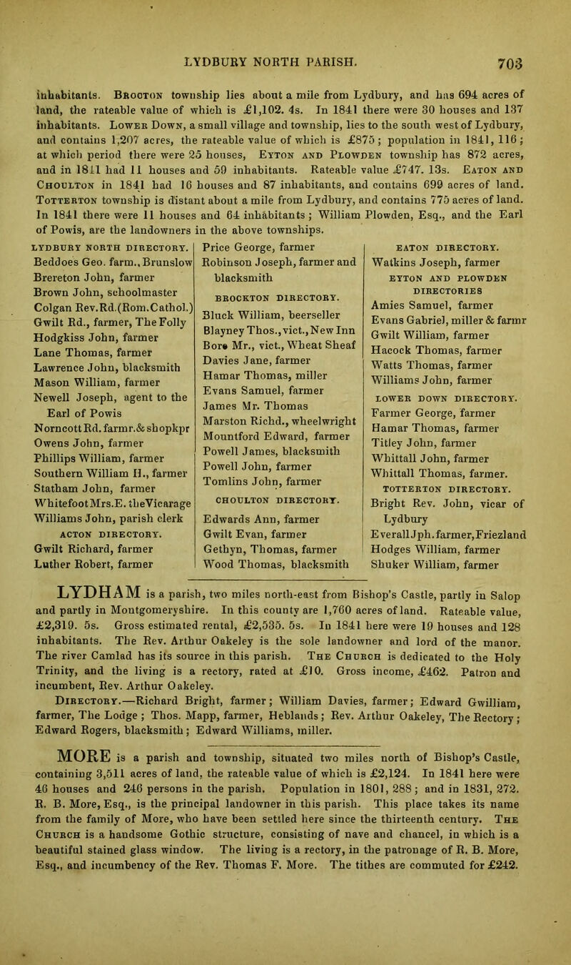 inhabitants. Brooton township lies about a mile from Lydbury, and has 694 acres of land, the rateable value of which is £1,102. 4s. In 1841 there were 30 houses and 137 inhabitants. Lower Down, a small village and township, lies to the south west of Lydbury, aud contains 1,207 acres, the rateable value of which is £875; population in 1841, 116; at which period there were 25 houses, Eyton and Plowden township has 872 acres, and in 1811 had II houses and 59 inhabitants. Rateable value £747. 13s. Eaton and Choulton in 1841 had 16 houses and 87 inhabitants, and contains 699 acres of land. Totterton township is distant about a mile from Lydbury, and contains 775 acres of land. In 1841 there were 11 houses and 64 inhabitants; William Plowden, Esq., and the Earl of Powis, are the landowners in the above townships. LYDBURY NORTH DIRECTORY. Beddoes Geo. farm.,Brunslow Brereton John, farmer Brown John, schoolmaster Colgan Rev.Rd.(Rom.Cathol.) Gwilt Rd., farmer, The Folly Hodgkiss John, farmer Lane Thomas, farmer Lawrence John, blacksmith Mason William, farmer Newell Joseph, agent to the Earl of Powis Norncott Rd. farmr.&shopkpr Owens John, farmer Phillips William, farmer Southern William IL, farmer Statham John, farmer WhitefootMrs.E. tlieVicarage Williams John, parish clerk ACTON DIRECTORY'. Gwilt Richard, farmer Luther Robert, farmer Price George, farmer Robinson Joseph, farmer and blacksmith BROCKTON DIRECTORY. Bluck William, heerseller Blayney Thos., vict., New Inn Bore Mr., vict., Wheat Sheaf Davies Jane, farmer Hamar Thomas, miller Evans Samuel, farmer James Mr. Thomas Marston Richd., wheelwright Mountford Edward, farmer Powell James, blacksmith Powell John, farmer Tomlins John, farmer CHOULTON DIRECTORY. Edwards Ann, farmer Gwilt Evan, farmer Gethyn, Thomas, farmer Wood Thomas, blacksmith EATON DIRECTORY. Watkins Joseph, farmer EYTON AND PLOWDEN DIRECTORIES Amies Samuel, farmer Evans Gabriel, miller & farmr Gwilt William, farmer Hacock Thomas, farmer Watts Thomas, farmer Williams John, farmer LOWER DOWN DIRECTORY. Farmer George, farmer Hamar Thomas, farmer Titley John, farmer Whittall John, farmer Whittall Thomas, farmer. TOTTERTON DIRECTORY. Bright Rev. John, vicar of Lydbury EverallJph. farmer, Friezland Hodges William, farmer Shuker William, farmer LYDHAM is a parish, two miles north-east from Bishop’s Castle, partly in Salop and partly in Montgomeryshire. In this county are 1,760 acres of land. Rateable value, £2,319. 5s. Gross estimated rental, £2,535. 5s. In 1841 here were 19 houses and 128 inhabitants. The Rev. Arthur Oakeley is the sole landowner and lord of the manor. The river Camlad has its source in this parish. The Church is dedicated to the Holy Trinity, and the living is a rectory, rated at £10. Gross income, £462. Patron and incumbent, Rev. Arthur Oakeley. Directory.—Richard Bright, farmer; William Davies, farmer; Edward Gwilliam, farmer, The Lodge ; Thos. Mapp, farmer, Heblands; Rev. Arthur Oakeley, The Rectory ; Edward Rogers, blacksmith; Edward Williams, miller. MORE is a parish and township, situated two miles north of Bishop’s Castle, containing 3,511 acres of land, the rateable value of which is £2,124. In 1841 here were 46 houses and 246 persons in the parish. Population in 1801, 288; and in 1831, 272. R. B. More, Esq., is the principal landowner in this parish. This place takes its name from the family of More, who have been settled here since the thirteenth century. The Church is a handsome Gothic structure, consisting of nave and chancel, in which is a beautiful stained glass window. The living is a rectory, in the patronage of R. B. More, Esq., and incumbency of the Rev. Thomas F. More. The tithes are commuted for £242.