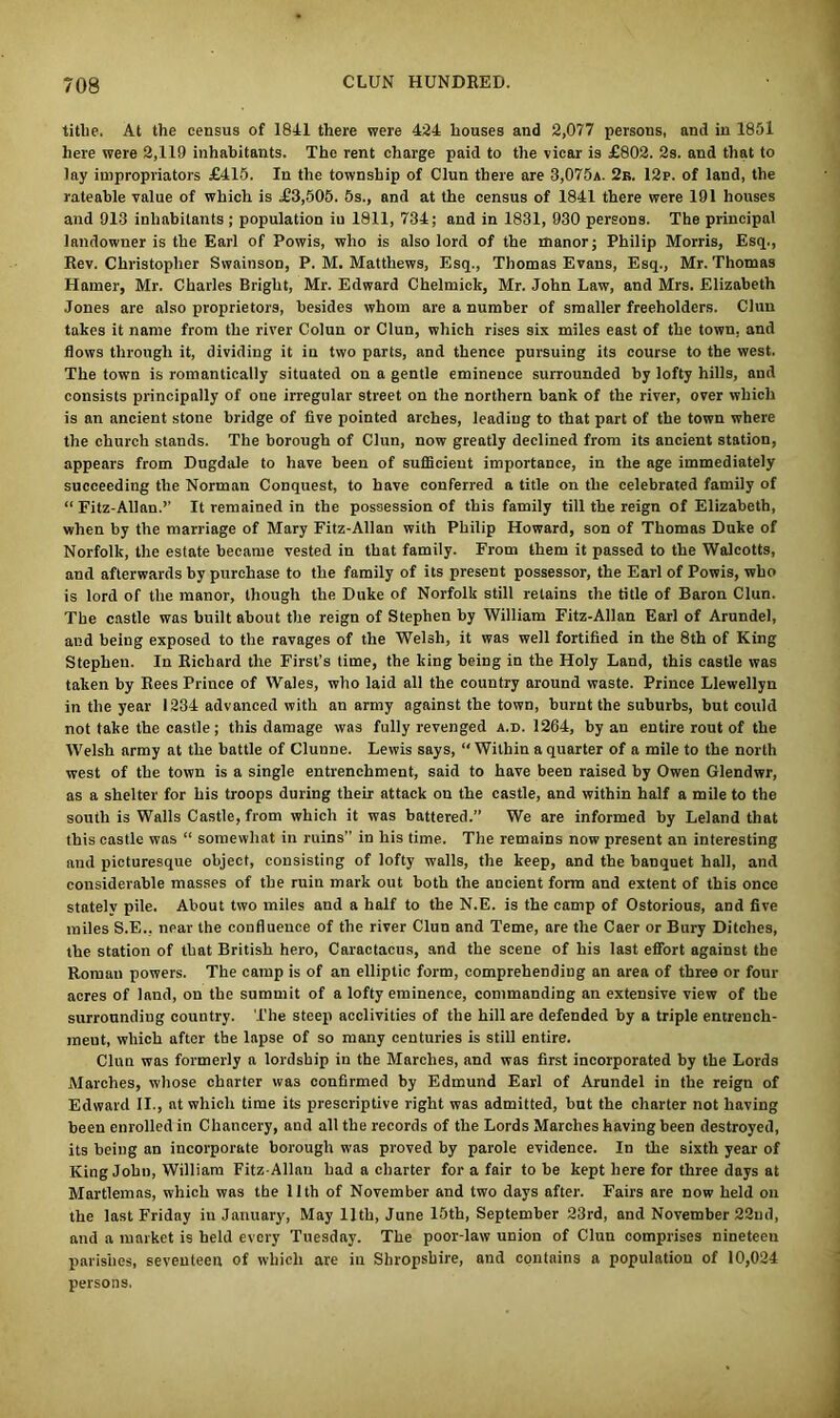 titlie. At the census of 1841 there were 424 houses and 2,077 persons, and in 1851 here were 2,119 inhabitants. The rent charge paid to the vicar is £802. 2s. and that to lay impropriators £415. In the township of Clun there are 3,075a. 2k. 12p. of land, the rateable value of which is £3,505. 5s., and at the census of 1841 there were 191 houses and 913 inhabitants ; population iu 1811, 734; and in 1831, 930 persons. The principal landowner is the Earl of Powis, who is also lord of the manor; Philip Morris, Esq., Rev. Christopher Swainson, P. M. Matthews, Esq., Thomas Evans, Esq., Mr. Thomas Hamer, Mr. Charles Bright, Mr. Edward Chelmick, Mr. John Law, and Mrs. Elizabeth Jones are also proprietors, besides whom are a number of smaller freeholders. Clun takes it name from the river Colun or Clun, which rises six miles east of the town, and flows through it, dividing it iu two parts, and thence pursuing its course to the west. The town is romantically situated on a gentle eminence surrounded by lofty hills, and consists principally of one irregular street on the northern bank of the river, over which is an ancient stone bridge of five pointed arches, leading to that part of the town where the church stands. The borough of Clun, now greatly declined from its ancient station, appears from Dugdale to have been of sufficient importance, in the age immediately succeeding the Norman Conquest, to have conferred a title on the celebrated family of “Fitz-Allan.’’ It remained in tbe possession of this family till the reign of Elizabeth, when by the marriage of Mary Fitz-Allan with Philip Howard, son of Thomas Duke of Norfolk, the estate became vested in that family. From them it passed to the Walcotts, and afterwards by purchase to the family of its present possessor, the Earl of Powis, who is lord of the manor, though the Duke of Norfolk still retains the title of Baron Clun. The castle was built about the reign of Stephen by William Fitz-Allan Earl of Arundel, and being exposed to the ravages of the Welsh, it was well fortified in the 8th of King Stephen. In Richard the First’s time, the king being in the Holy Land, this castle was taken by Rees Prince of Wales, who laid all the country around waste. Prince Llewellyn in the year 1234 advanced with an army against the town, burnt the suburbs, but could not take the castle; this damage was fully revenged a.d. 1264, by an entire rout of the Welsh army at the battle of Clunne. Lewis says, “ Within a quarter of a mile to the north west of the town is a single entrenchment, said to have been raised by Owen Glendwr, as a shelter for his troops during their attack on the castle, and within half a mile to the south is Walls Castle, from which it was battered.” We are informed by Leland that this castle was “ somewhat in ruins” in his time. The remains now present an interesting and picturesque object, consisting of lofty walls, the keep, and the banquet hall, and considerable masses of the ruin mark out both the ancient form and extent of this once stately pile. About two miles and a half to the N.E. is the camp of Ostorious, and five miles S.E., near the confluence of the river Clun and Teme, are the Caer or Bury Ditches, the station of that British hero, Caractacus, and the scene of his last effort against the Roman powers. The camp is of an elliptic form, comprehending an area of three or four acres of land, on the summit of a lofty eminence, commanding an extensive view of the surrounding country. The steep acclivities of the hill are defended by a triple entrench- ment, which after the lapse of so many centuries is still entire. Clun was formerly a lordship in the Marches, and was first incorporated by the Lords Marches, whose charter was confirmed by Edmund Earl of Arundel in the reign of Edward II., at which time its prescriptive right was admitted, but the charter not having been enrolled in Chancery, and all the records of the Lords Marches having been destroyed, its being an incorporate borough was proved by parole evidence. In the sixth year of King John, William Fitz-Allan had a charter for a fair to be kept here for three days at Martlemas, which was the 11th of November and two days after. Fairs are now held on the last Friday iu January, May 11th, June 15th, September 23rd, and November 22ud, and a market is held every Tuesday. The poor-law union of Clun comprises nineteen parishes, seventeen of which are iu Shropshire, and contains a population of 10,024 persons.