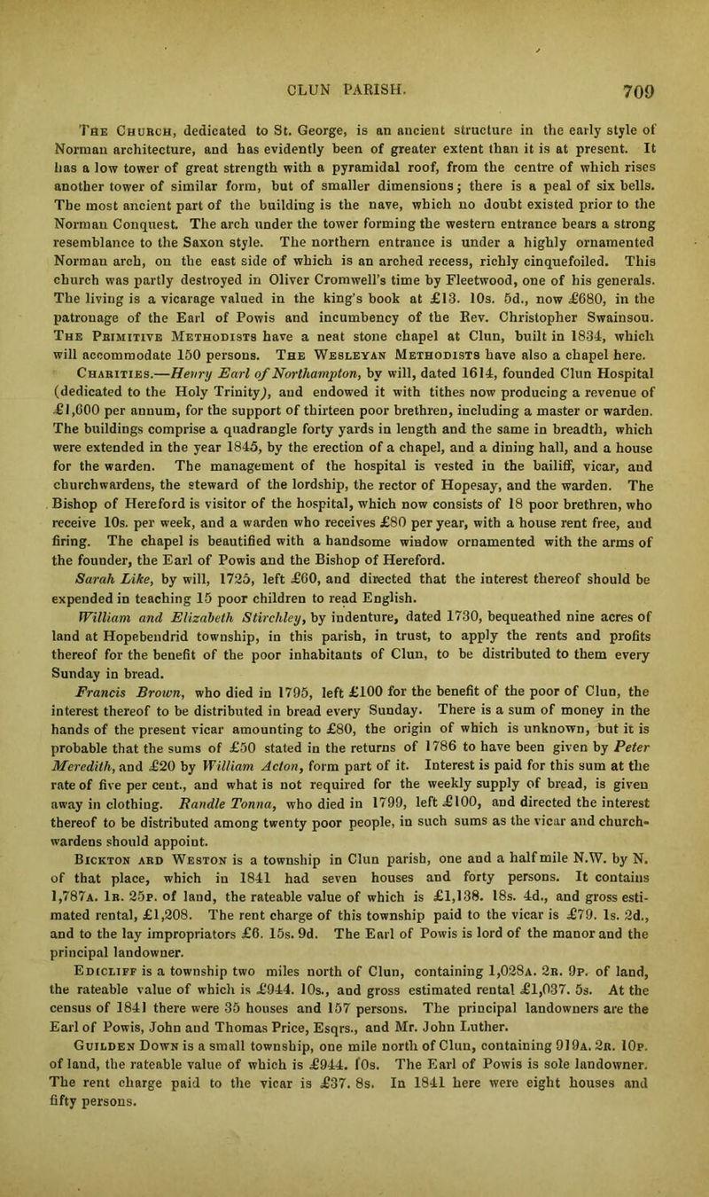 The Church, dedicated to St. George, is an ancient structure in the early style of Norman architecture, and has evidently been of greater extent than it is at present. It has a low tower of great strength with a pyramidal roof, from the centre of which rises another tower of similar form, but of smaller dimensions; there is a peal of six bells. The most ancient part of the building is the nave, which no doubt existed prior to the Norman Conquest. The arch under the tower forming the western entrance bears a strong resemblance to the Saxon style. The northern entrance is under a highly ornamented Norman arch, on the east side of which is an arched recess, richly cinquefoiled. This church was partly destroyed in Oliver Cromwell’s time by Fleetwood, one of his generals. The living is a vicarage valued in the king’s book at £13. 10s. 5d., now £680, in the patronage of the Earl of Powis and incumbency of the Rev. Christopher Swainsou. The Primitive Methodists have a neat stone chapel at Clun, built in 1834, which will accommodate 150 persons. The Wesleyan Methodists have also a chapel here. Charities.—Henry Earl of Northampton, by will, dated 1614, founded Clun Hospital (dedicated to the Holy Trinity), and endowed it with tithes now producing a revenue of £1,600 per annum, for the support of thirteen poor brethren, including a master or warden. The buildings comprise a quadrangle forty yards in length and the same in breadth, which were extended in the year 1845, by the erection of a chapel, and a dining hall, and a house for the warden. The management of the hospital is vested in the bailiff, vicar, and churchwardens, the steward of the lordship, the rector of Hopesay, and the warden. The Bishop of Hereford is visitor of the hospital, which now consists of 18 poor brethren, who receive 10s. per week, and a warden who receives £80 per year, with a house rent free, and firing. The chapel is beautified with a handsome window ornamented with the arms of the founder, the Earl of Powis and the Bishop of Hereford. Sarah Like, by will, 1725, left £60, and directed that the interest thereof should be expended in teaching 15 poor children to read English. William and Elizabeth Stirchley, by indenture, dated 1730, bequeathed nine acres of land at Hopebendrid township, in this parish, in trust, to apply the rents and profits thereof for the benefit of the poor inhabitants of Clun, to be distributed to them every Sunday in bread. Francis Brown, who died in 1795, left £100 for tbe benefit of the poor of Clun, the interest thereof to be distributed in bread every Sunday. There is a sum of money in the hands of the present vicar amounting to £80, the origin of which is unknown, but it is probable that the sums of £50 stated in the returns of 1786 to have been given by Peter Meredith, and £20 by William Acton, form part of it. Interest is paid for this sum at the rate of five per cent., and what is not required for the weekly supply of bread, is given away in clothing. Randle Tonna, who died in 1799, left £100, and directed the interest thereof to be distributed among twenty poor people, in such sums as the vicar and church- wardens should appoint. Bickton ard Weston is a township in Clun parish, one and a half mile N.W. by N. of that place, which in 1841 had seven houses and forty persons. It contains 1,787a. 1r. 25p. of land, the rateable value of which is £1,138. 18s. 4d., and gross esti- mated rental, £1,208. The rent charge of this township paid to the vicar is £79. Is. 2d., and to the lay impropriators £6. 15s. 9d. The Earl of Powis is lord of the manor and the principal landowner. Edicliff is a township two miles north of Clun, containing 1,028a. 2r. 9p. of land, the rateable value of which is £944. 10s., and gross estimated rental £1,037. 5s. At the census of 1841 there were 35 houses and 157 persons. The principal landowners are the Earl of Powis, John and Thomas Price, Esqrs., and Mr. John Luther. Guilden Down is a small township, one mile north of Clun, containing 919a. 2r. IOp. of land, the rateable value of which is £944. fOs. The Earl of Powis is sole landowner. The rent charge paid to the vicar is £37. 8s. In 1841 here were eight houses and fifty persons.