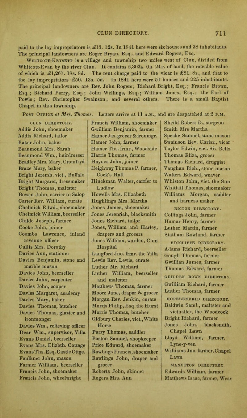 paid to the lay impropriators is £13. 12s. In 1841 here were six houses and 38 inhabitants. The principal landowners are Roger Bryan, Esq., and Edward Rogers, Esq. Whitcott-Keysett is a village and township two miles west of Chin, divided from Whitcott-Evan by the river Clun. It contains 2,303a. Or. 24p. of land, the rateable value of which is .£1,267. 18s. 8d. The rent charge paid to the vicar is £81. 8s., and that to the lay impropriators £56. 13s. 5d. In 1841 here were 51 houses and 225 inhabitants. The principal landowners are Rev. John Rogers; Richard Bright, Esq.; Francis Brown, Esq.; Richard Parry, Esq.; John Wellings, Esq.; William Jones, Esq.; the Earl of Powis; Rev. Christopher Swainson; and several others. There is a small Baptist Chapel in this township. Post Office at Mrs. Thomas. Letters arrive at 11 a.m., and are despatched at 2 p.m. ci.cn directory. Addis John, shoemaker Addis Richard, tailor Baker John, baker Beaumond Mrs. Sarah Beaumond Wm., hairdresser Bradley Mrs. Mary, Cromfryd Braze Mary, baker Bright Jeremh. vict., Buffalo Bright Margaret, dressmaker Bright Thomas, maltster Bowen John, carrier to Salop Carter Rev. William, curate Cheluiick Edwd., shoemaker Chelmick William, beerseller Cliilde Joseph, farmer Cooke John, joiner Coombs Lawrence, inland revenue officer Cullis Mrs. Dorothy Davies Ann, stationer Davies Benjamin, stone and marble mason Davies John, beerseller Davies John, carpenter Davies John, cooper Davies Margaret, academy Davies Mary, baker Davies Thomas, butcher Davies Thomas, glazier and ironmonger Davies Wm., relieving officer Dear Wm., supervisor, Villa Evans Daniel, beerseller Evans Mrs. Elizbth. Cottage E vausTlis. Esq. Castle Cttge. Faulkner John, mason Farmer William, beerseller Francis John, shoemaker Francis John, wheelwright Francis William, shoemaker Gwilliam Benjamin, farmer Hamer Jas.grocer &ironmgr. Hamer Jolm, farmer Hamer Ths. frmr., Woodside Harris Thomas, farmer Haynes John, joiner Heigh way Thomas P. farmer, Cock’s Hall Hinckman Walter, carrier to Ludlow Howells Mrs. Elizabeth Hughlings Mrs. Martha Jones James, shoemaker Jones Jeremiah, blacksmith Jones Richard, tailor Jones, William and Harley, drapers and grocers Jones William, warden, Clun Hospital Langford Jno. frmr. the Villa Lewis Rev. Lewis, curate Luther Mr. Richard Luther William, beerseller and maltster Matthews Thomas, farmer Moore Jane, draper & grocer Morgan Rev. Jenkin, curate Morris Philip, Esq. the Hurst Morris Thomas, butcher Oldbury Charles, vict.,White Horse Parry Thomas, saddler Poston Samuel, shopkeeper Price Edward, shoemaker Rawlings Francis,shoemaker Rawlings John, draper and grocer Roberts John, skinner Rogers Mrs. Ann Sbeild Robert D., surgeon Smith Mrs Martha Speake Samuel, stone mason Swainson Rev. Chrisr., vicar Taylor Edwin, vict. Six Bells Thomas Eliza, grocer Thomas Richard, druggist Vaughan Rich., stone mason Walters Edward, weaver Whiston Jolm, vict. the Sun Whittall Thomas, shoemaker Williams Morgan, saddler and harness maker BICTON DIRECTORY. Ceilings John, farmer Hamar Henry, farmer Luther Martin, farmer Statham Rowland, farmer EDICLIFFE DIRECTORY, Adams Richard, beerseller Gough Thomas, farmer Gwillian James, farmer Thomas Edward, farmer GUIEDEN DOWN DIRECTORY, Gwilliam Richard, farmer Luther Thomas, farmer HOPEBENDRID DIRECTORY. Baldwin Sami., maltster and victualler, the Woodcock Bright Richard, farmer Jones John, blacksmith, Chapel Lawn Lloyd William, farmer, Lyne-y-ven Williams Jno. farmer, Chapel Lawn MANUTTON DIRECTORY. Edwards William, farmer Matthews Isaac, farmer, Wear