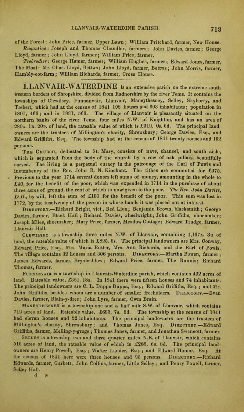 LLANVAIR-WATERDINE PARISH. of the Forest; John Price, farmer, Upper Lawn ; William Pritchard, farmer, New House. Rugantine: Joseph and Thomas Chandler, farmers; John Davies, farmer; George Lloyd, farmer; John Lloyd, farmer; William Price, farmer. Trebrodier: George Hamer, farmer; William Hughes, farmer; Edward Jones,farmer, The Moat: Mr. Chas. Lloyd, Bettws; John Lloyd, farmer, Bettws; John Morris, farmer, Hambly-cot-farm; William Richards, farmer, Cross House. LLANVAIR-WATERDINE is an extensive parish on the extreme south western borders of Shropshire, divided from Radnorshire by the river Teme. It contains the townships of Clewilsey, Funnauvair, Llanvair, Maneythesney, Selley, Skyborry, and Trebert, which had at the census of 1841 108 houses and 603 inhabitants; population in 1801, 466 ; and in 1831, 666. The village of Llanvair is pleasantly situated on the northern banks of the river Teme, four miles N.W. of Knighton, and has an area of 280a. 1b. 20p. of land, the rateable value of which is £312. Os. 6d. The principal land owners are the trustees of Millington’s charity, Shrewsbury; George Davies, Esq., and Edward Griffiths, Esq. The township had at the census of 1841 twenty houses and 102 persons. The Church, dedicated to St. Mary, consists of nave, chancel, and south aisle, which is separated from the body of the church by a row of oak pillars, beautifully carved. The living is a perpetual curacy in the patronage of the Earl of Powis and incumbency of the Rev. John R. N. Kinchant. The tithes are commuted for £375. Previous to the year 1714 several donors left sums of money, amounting in the whole to £40, for the benefit of the poor, which was expended in 1714 in the purchase of about three acres of ground, the rent of which is now; given to the poor. The Rev. John Davies, D.D., by will, left the sum of £100 for the benefit of the poor. This sum was lost in 1772, by the insolvency of the person in whose hands it was placed out at interest. Directory.—Richard Bright, vict., Red Lion; Benjamin Brown, blacksmith; George Davies, farmer, Black Hall ; Richard Davies, wheelwright; John Griffiths, shoemaker; Joseph Miles, shoemaker; Mary Price, farmer, Meadow Cottage; Edward Trudge, farmer, Llanvair Hall. Clewilsey is a township three miles N.W. of Llanvair, containing 1,167a. 3b. of land, the rateable value of which is £825. 6s. The principal landowners are Mrs. Conway, Edward Price, Esq., Mrs. Maria Rutter, Mrs. Ann Richards, and the Earl of Powis. The village contains 32 houses and 306 persons. Directory.—Martha Bowen, farmer; James Edwards, farmer, Brynbeddow ; Edward Price, farmer, The Rimnis; Richard Thomas, farmer. Funnanvair is a township in Llanvair-Waterdine parish, which contains 432 acres of land. Rateable value, £321. 18s. In 1841 there were fifteen houses and 74 inhabitants. The principal landowners are C. L. Duppa Duppa, Esq.; Edward Griffiths, Esq.; and Mr. John Griffiths, besides whom are a number of smaller freeholders. Directory.—Evan Davies, farmer, Blain-y-dree; John Lyre, farmer, Cwm Brain. Maneythesney is a township one and a half mile S.W. of Llanvair, which contains 712 acres of land. Rateable value, £685. 7s. 6d. The township at the census of 1841 had eleven houses and 52 inhabitants. The principal landowners are the trustees of Millington’s charity, Shrewsbury; and Thomas Jones, Esq. Directory.—Edward Griffiths, farmer, Melling-y-groge ; Thomas Jones, farmer, and Jonathan Swancott, farmer. Selley is a township two and three quarter miles N.E. of Llauvair, which contains 516 acres of land, the rateable value of which is £285. 6s. 8d. The principal land- owners are Henry Powell, Esq.; Walter Lander, Esq.; and Edward Hamar, Esq. At the census of 1841 here were three houses and 25 persons. Directory.—Richard Edwards, farmer, Garbett; John Coilins, farmer, Little Selley; and Peury Powell, farmer, Selley Hall. 4 w