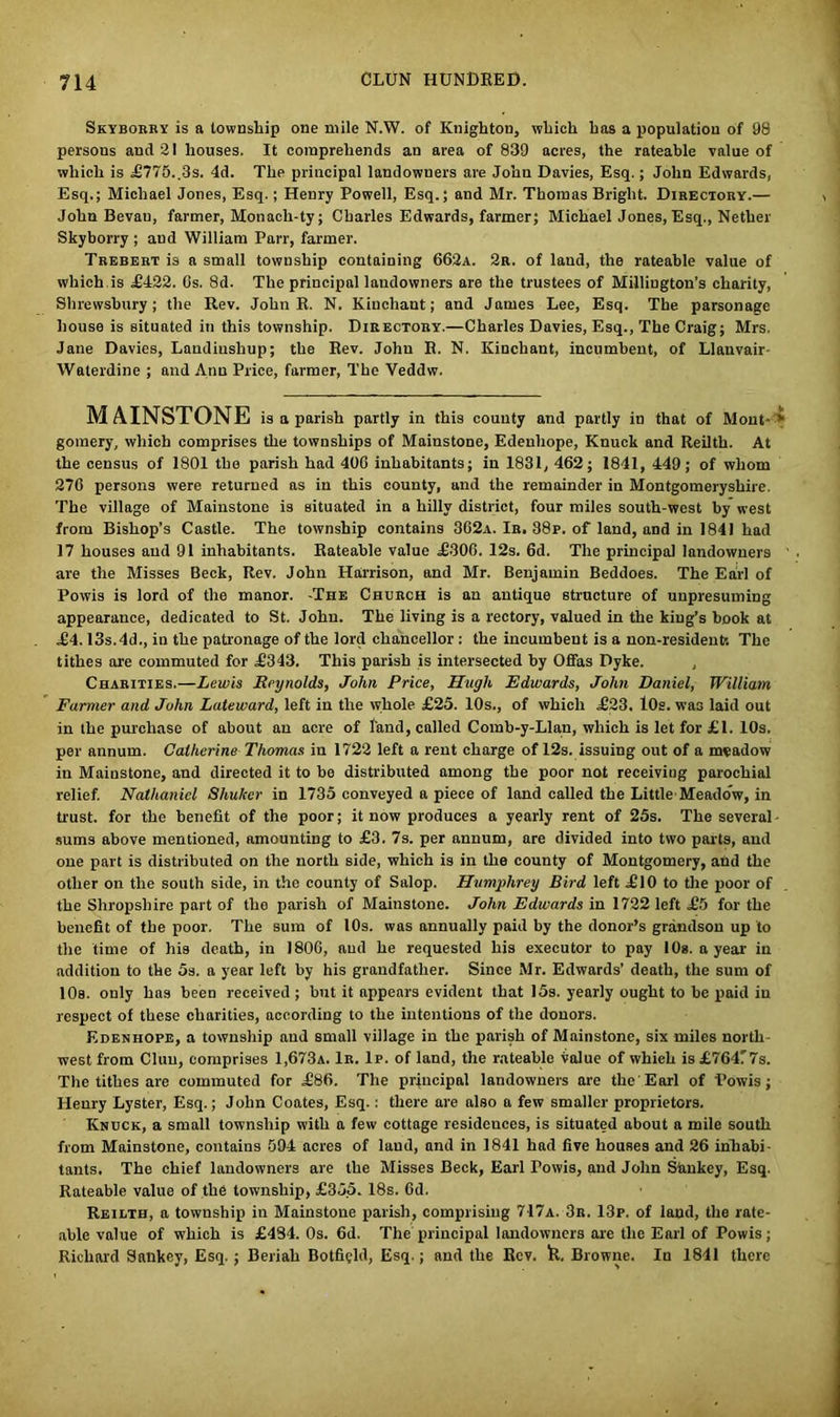 Skyborry is a township one mile N.W. of Knighton, which has a population of 98 persous and 21 houses. It comprehends an area of 839 acres, the rateable value of which is £775.,3s. 4d. The principal landowners are John Davies, Esq.; John Edwards, Esq.; Michael Jones, Esq.; Henry Powell, Esq.; and Mr. Thomas Bright. Directory.— John Bevau, farmer, Monacli-ty; Charles Edwards, farmer; Michael Jones, Esq., Nether Skyborry ; and William Parr, farmer. Trebert is a small township containing 662a. 2r. of laud, the rateable value of which is £422. 6s. 8d. The principal landowners are the trustees of Millington’s charity, Shrewsbury; the Rev. John R. N. Kinchant; and James Lee, Esq. The parsonage house is situated in this township. Directory.—Charles Davies, Esq., The Craig; Mrs. Jane Davies, Landiushup; the Rev. John R. N. Kinchant, incumbent, of Llanvair- Waterdine ; and Ann Price, farmer, The Veddw. MAINSTONE is a parish partly in this county and partly in that of Mont- ‘ gomery, which comprises the townships of Mainstone, Edenhope, Knuck and Reilth. At the census of 1801 the parish had 406 inhabitants; in 1831, 462; 1841, 449; of whom 276 persons were returned as in this county, and the remainder in Montgomeryshire. The village of Mainstone is situated in a hilly district, four miles south-west by west from Bishop’s Castle. The township contains 362a. Ir. 88p. of land, and in 1841 had 17 houses and 91 inhabitants. Rateable value £306. 12s. 6d. The principal landowners are the Misses Beck, Rev. John Harrison, and Mr. Benjamin Beddoes. The Earl of Powis is lord of the manor. -The Church is an antique structure of unpresuming appearance, dedicated to St. John. The living is a rectory, valued in the king’s book at £4.13s.4d., in the patronage of the lord chancellor : the incumbent is a non-resident-. The tithes are commuted for £343. This parish is intersected by Offas Dyke. Charities.—Lewis Reynolds, John Price, Hugh Edwards, John Daniel, William Farmer and John Lateward, left in the whole £25. 10s., of which £23. 10s. wa3 laid out in the purchase of about an acre of land, called Comb-y-Llan, which is let for £1. 10s. per annum. Catherine Thomas in 1722 left a rent charge of 12s. issuing out of a meadow in Mainstone, and directed it to be distributed among the poor not receiving parochial relief. Natha7iicl Shuker in 1735 conveyed a piece of land called the Little Meadow, in trust, for the benefit of the poor; it now produces a yearly rent of 25s. The several- sums above mentioned, amounting to £3. 7s. per annum, are divided into two parts, and one part is distributed on the north side, which is in the county of Montgomery, and the other on the south side, in the county of Salop. Humphrey Bird left £10 to the poor of the Shropshire part of the parish of Mainstone. John Edwards in 1722 left £5 for the benefit of the poor. The sum of 10s. was annually paid by the donor’s grandson up to the time of his death, in 1806, aud he requested his executor to pay 10s. a year in addition to the 5s. a year left by his grandfather. Since Mr. Edwards’ death, the sum of 10s. only has been received ; but it appears evident that I5s. yearly ought to be paid in respect of these charities, according to the intentions of the donors. Edenhope, a township and small village in the parish of Mainstone, six miles north- west from Clun, comprises 1,673a. Ir. Ip. of land, the rateable Value of which is £764!7s. The tithes are commuted for £86. The principal landowners are the'Earl of I'owis; Henry Lyster, Esq.; John Coates, Esq.: there are also a few smaller proprietors. Knuck, a small township with a few cottage residences, is situated about a mile south from Mainstone, contains 594 acres of laud, and in 1841 had five houses and 26 inhabi- tants. The chief landowners are the Misses Beck, Earl I’owis, and John Simkey, Esq. Rateable value of the township, £355. 18s. fid. Reilth, a township in Mainstone parish, comprising 717a. 3r. 13p. of laud, the rate- able value of which is £484. 0s. 6d. The principal landowners are the Earl of Powis; Richard Saukey, Esq.; Beriah Botfigld, Esq.; and the Rev. k. Browne. In 1841 there