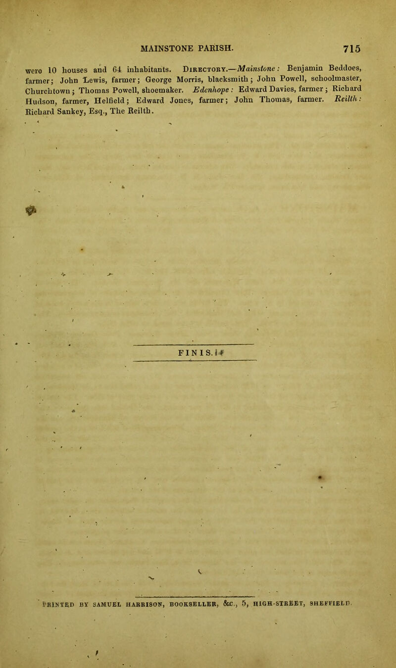 were 10 houses and. 64 inhabitants. Directory.—Mainstone: Benjamin Beddoes, farmer; John 'Lewis, farmer; George Morris, blacksmith; John Powell, schoolmaster, Churchtown; Thomas Powell, shoemaker. Edenhope: Edward Davies, farmer; Richard Hudson, farmer, Helfield; Edward Jones, farmer; John Thomas, farmer. Reillh: Richard Sankey, Esq., The Reilth. FINIS. 14 fBlNTED BY SAMUEL IIAHBISON, BOOKSELLER, &C., 5, HIGH-STREET, SHEFFIELP. , t