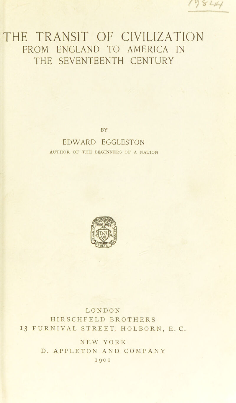 THE TRANSIT OF CIVILIZATION FROM ENGLAND TO AMERICA IN THE SEVENTEENTH CENTURY BY EDWARD EGGLESTON AUTHOR OF THE BEGINNERS OF A NATION LONDON HIRSCHFELD BROTHERS 13 FURNIVAL STREET, HOLBORN, E.C. NEW YORK D. APPLETON AND COMPANY 1901
