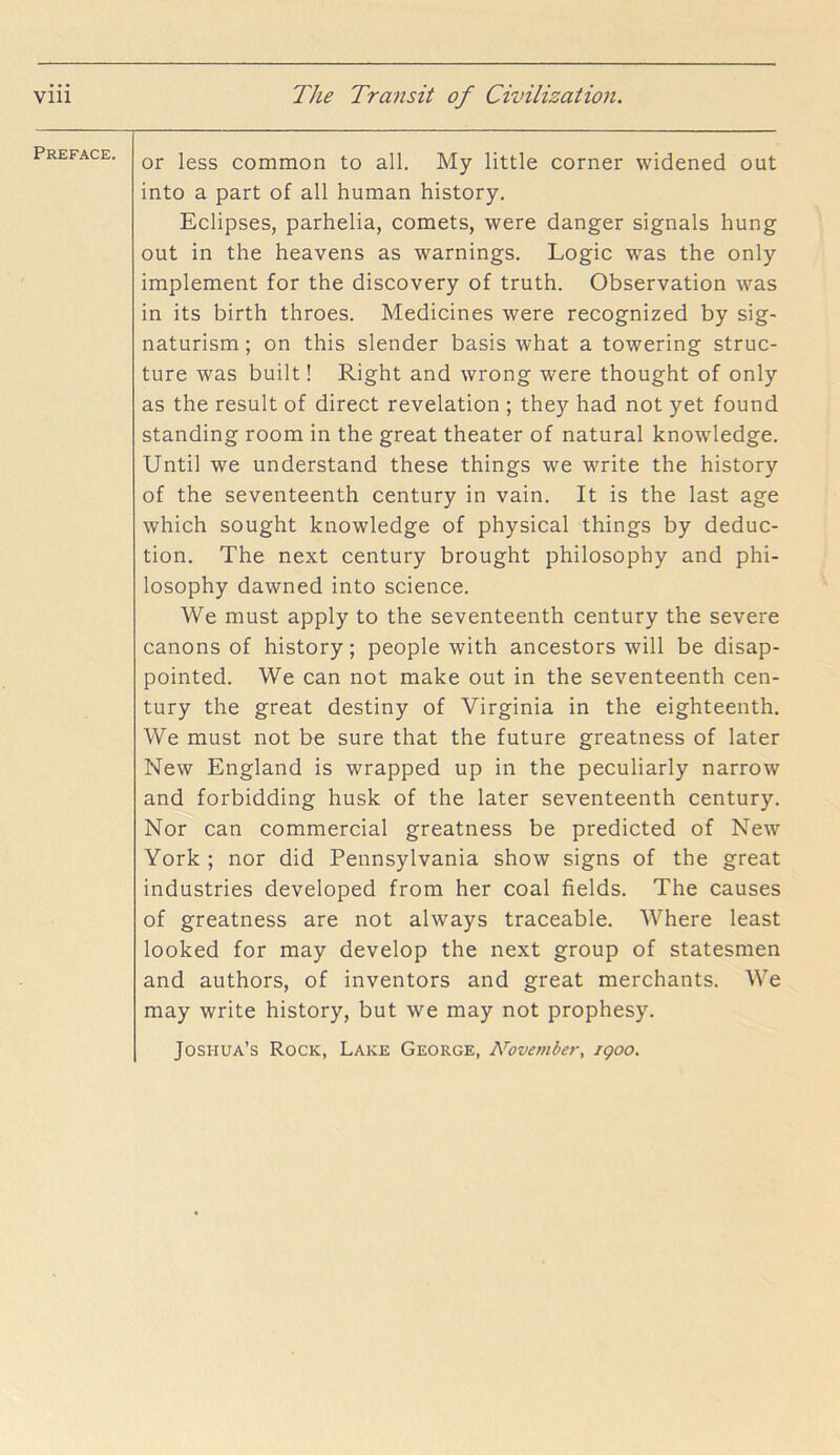 Preface. or less common to all. My little corner widened out into a part of all human history. Eclipses, parhelia, comets, were danger signals hung out in the heavens as warnings. Logic was the only implement for the discovery of truth. Observation was in its birth throes. Medicines were recognized by sig- naturism; on this slender basis what a towering struc- ture was built! Right and wrong were thought of only as the result of direct revelation ; they had not yet found standing room in the great theater of natural knowledge. Until we understand these things we write the history of the seventeenth century in vain. It is the last age which sought knowledge of physical things by deduc- tion. The next century brought philosophy and phi- losophy dawned into science. We must apply to the seventeenth century the severe canons of history; people with ancestors will be disap- pointed. We can not make out in the seventeenth cen- tury the great destiny of Virginia in the eighteenth. We must not be sure that the future greatness of later New England is wrapped up in the peculiarly narrow and forbidding husk of the later seventeenth century. Nor can commercial greatness be predicted of New York ; nor did Pennsylvania show signs of the great industries developed from her coal fields. The causes of greatness are not always traceable. Where least looked for may develop the next group of statesmen and authors, of inventors and great merchants. We may write history, but we may not prophesy. Joshua’s Rock, Lake George, N’ovember, igoo.