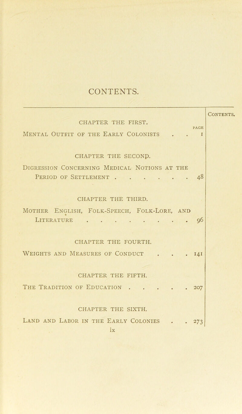 CONTENTS. CHAPTER THE FIRST. Mental Outfit of the Early Colonists Contents. PAGE I CHAPTER THE SECONp. Digression Concerning Medical Notions at the Period of Settlement 48 CHAPTER THE THIRD. Mother English, Folk-Speech, Folk-Lore, and Literature 96 CHAPTER THE FOURTH. Weights and Measures of Conduct . . .141 CHAPTER THE FIFTH. The Tradition of Education 207 CHAPTER THE SIXTH. Land and Labor in the Early Colonies . . 273 IX