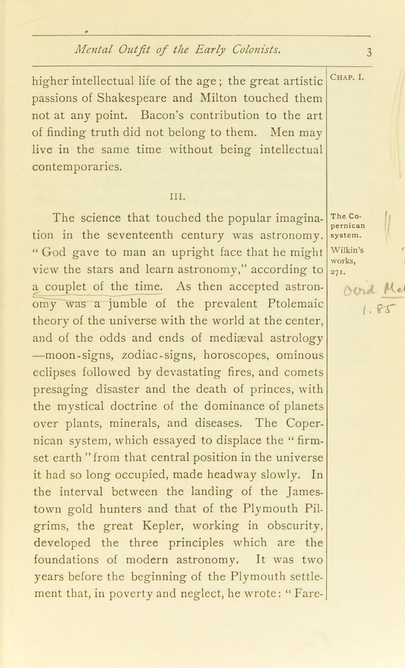 higher intellectual life of the age ; the great artistic passions of Shakespeare and Milton touched them not at any point. Bacon’s contribution to the art of finding truth did not belong to them. Men may live in the same time without being intellectual contemporaries. Chap. I. I III. The science that touched the popular imagina- tion in the seventeenth century was astronomy. “ God gave to man an upright face that he might view the stars and learn astronomy,” according to a couplet of the time. As then accepted astron- om'y 'was a jumble of the prevalent Ptolemaic theory of the universe with the world at the center, and of the odds and ends of mediaeval astrology —moon-signs, zodiac-signs, horoscopes, ominous eclipses followed by devastating fires, and comets presaging disaster and the death of princes, with the mystical doctrine of the dominance of planets over plants, minerals, and diseases. The Coper- nican system, which essayed to displace the “ firm- set earth ’’from that central position in the universe it had so long occupied, made headway slowly. In the interval between the landing of the James- town gold hunters and that of the Plymouth Pil- grims, the great Kepler, working in obscurity, developed the three principles which are the foundations of modern astronomy. It was two years before the beginning of the Plymouth settle- ment that, in poverty and neglect, he wrote; “ Fare- The Co- pernican system. Wilkin’s works, ( 271. [. ei'