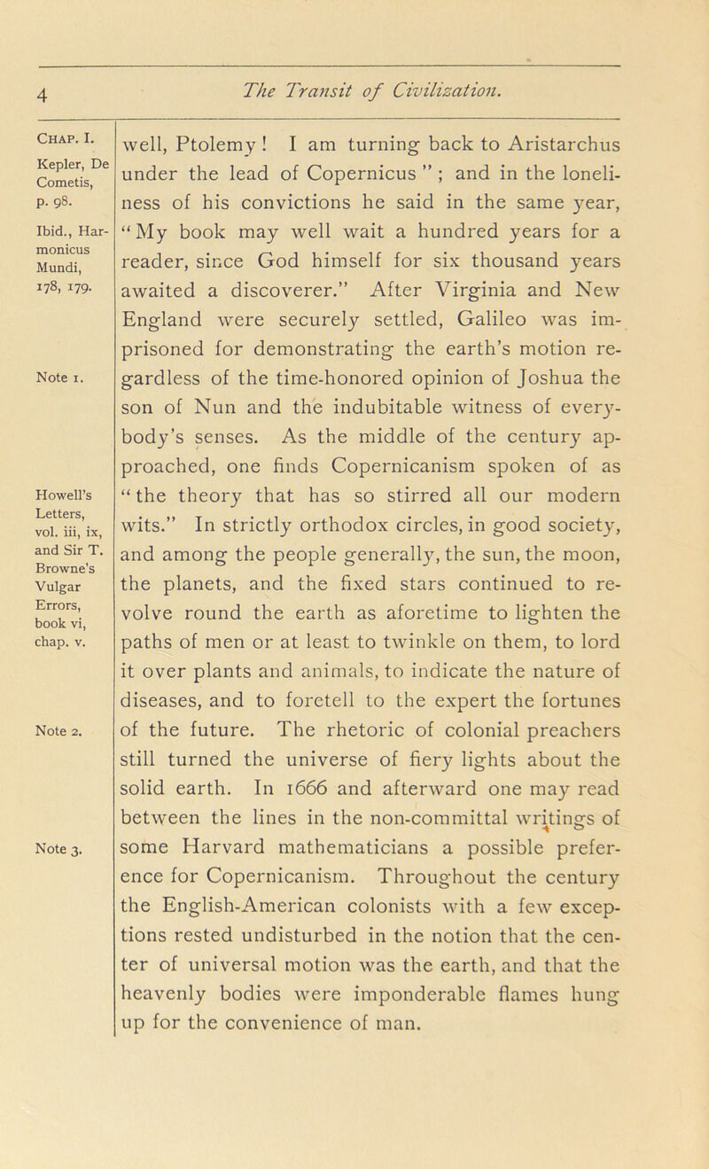 Chap. I. Kepler, De Cometis, p. 98. Ibid., Har- monicus Mundi, 178,179. Note I. Howell’s Letters, vol. iii, ix, and Sir T. Browne's Vulgar Errors, book vi, chap. V. Note 2. Note 3. well, Ptolemy ! I am turning back to Aristarchus under the lead of Copernicus ” ; and in the loneli- ness of his convictions he said in the same year, “My book may well wait a hundred years for a reader, since God himself for six thousand years awaited a discoverer.” After Virginia and New England were securely settled, Galileo was im- prisoned for demonstrating the earth’s motion re- gardless of the time-honored opinion of Joshua the son of Nun and the indubitable witness of ever}^- body’s senses. As the middle of the centurj’^ ap- proached, one finds Copernicanism spoken of as “ the theory that has so stirred all our modern wits.” In strictly orthodox circles, in good society, and among the people generally, the sun, the moon, the planets, and the fixed stars continued to re- volve round the earth as aforetime to lighten the paths of men or at least to twinkle on them, to lord it over plants and animals, to indicate the nature of diseases, and to foretell to the expert the fortunes of the future. The rhetoric of colonial preachers still turned the universe of fiery lights about the solid earth. In 1666 and afterward one may read between the lines in the non-committal waitings of some Harvard mathematicians a possible prefer- ence for Copernicanism. Throughout the century the English-American colonists with a few excep- tions rested undisturbed in the notion that the cen- ter of universal motion was the earth, and that the heavenly bodies were imponderable flames hung up for the convenience of man.