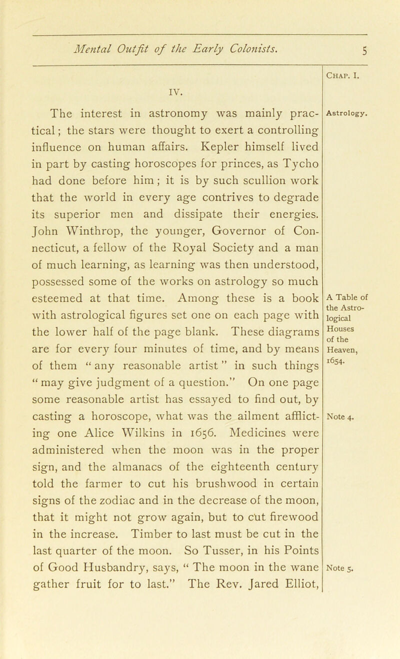 IV. The interest in astronomy was mainly prac- tical ; the stars were thought to exert a controlling influence on human affairs. Kepler himself lived in part by casting horoscopes for princes, as Tycho had done before him; it is by such scullion work that the world in every age contrives to degrade its superior men and dissipate their energies. John Winthrop, the younger, Governor of Con- necticut, a fellow of the Royal Society and a man of much learning, as learning was then understood, possessed some of the works on astrology so much esteemed at that time. Among these is a book with astrological figures set one on each page with the lower half of the page blank. These diagrams are for every four minutes of time, and by means of them “ any reasonable artist ” in such things “ may give judgment of a question.” On one page some reasonable artist has essayed to find out, by casting a horoscope, what was the ailment afflict- ing one Alice Wilkins in 1656. Medicines were administered when the moon was in the proper sign, and the almanacs of the eighteenth century told the farmer to cut his brushwood in certain signs of the zodiac and in the decrease of the moon, that it might not grow again, but to Cut firewood in the increase. Timber to last must be cut in the last quarter of the moon. So Tusser, in his Points of Good Husbandry, says, “ The moon in the wane gather fruit for to last.” The Rev. Jared Elliot, Chap. I. Astrology. A Table of the Astro- logical Houses of the Heaven, 1654. Note 4. Note s.