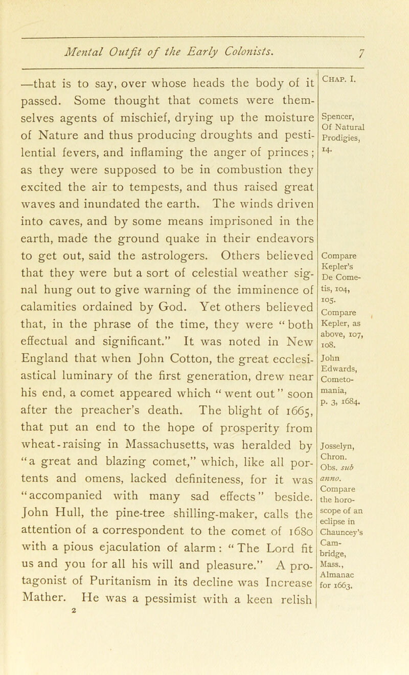 —that is to say, over whose heads the body of it passed. Some thought that comets were them- selves agents of mischief, drying up the moisture of Nature and thus producing droughts and pesti- lential fevers, and inflaming the anger of princes ; as they were supposed to be in combustion the}' excited the air to tempests, and thus raised great waves and inundated the earth. The winds driven into caves, and by some means imprisoned in the earth, made the ground quake in their endeavors to get out, said the astrologers. Others believed that they were but a sort of celestial weather sig- nal hung out to give warning of the imminence of calamities ordained by God. Yet others believed that, in the phrase of the time, they were “ both effectual and significant.” It was noted in New England that when John Cotton, the great ecclesi- astical luminary of the first generation, drew near his end, a comet appeared which “ went out ” soon after the preacher’s death. The blight of 1665, that put an end to the hope of prosperity from wheat-raising in Massachusetts, was heralded by “a great and blazing comet,” which, like all por- tents and omens, lacked definiteness, for it was “accompanied with many sad effects” beside. John Hull, the pine-tree shilling-maker, calls the attention of a correspondent to the comet of 1680 with a pious ejaculation of alarm : “ The Lord fit us and you for all his will and pleasure.” A pro- tagonist of Puritanism in its decline was Increase Mather. He was a pessimist with a keen relish Chap. I. Spencer, Of Natural Prodigies, 14- Compare Kepler’s De Come- tis, 104, 105. Compare Kepler, as above, 107, 108. John Edwards, Cometo- mania, p. 3, 1684. Josselyn, Chron. Obs. sub anno. Compare the horo- scope of an eclipse in Chauncey’s Cam- bridge, Mass., Almanac for 1663.