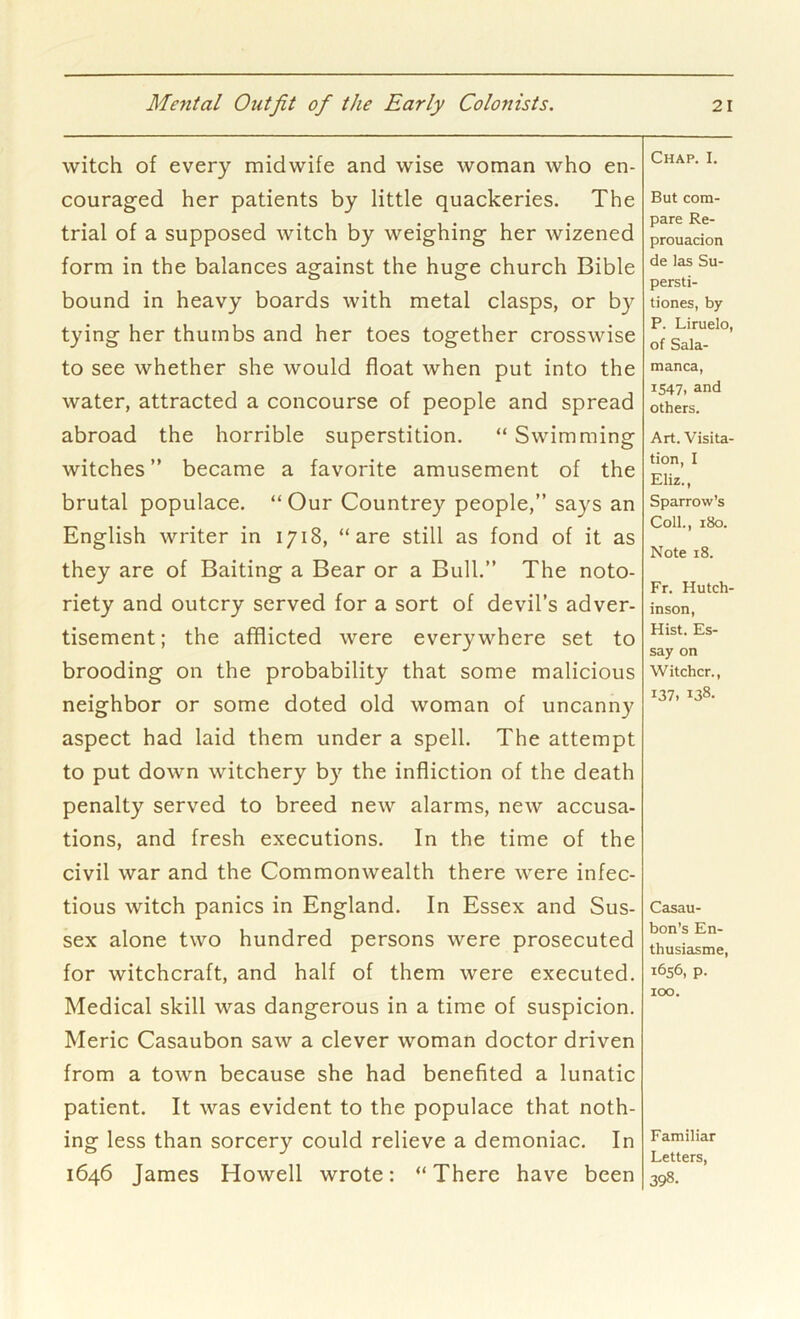 witch of every midwife and wise woman who en- couraged her patients by little quackeries. The trial of a supposed witch by weighing her wizened form in the balances against the huge church Bible bound in heavy boards with metal clasps, or by tying her thumbs and her toes together crosswise to see whether she would float when put into the water, attracted a concourse of people and spread abroad the horrible superstition. “ Swimming witches ” became a favorite amusement of the brutal populace. “ Our Countrey people,” says an English writer in 1718, “are still as fond of it as they are of Baiting a Bear or a Bull.” The noto- riety and outcry served for a sort of devil’s adver- tisement; the afflicted were everywhere set to brooding on the probability that some malicious neighbor or some doted old woman of uncanny aspect had laid them under a spell. The attempt to put down witchery by the infliction of the death penalty served to breed new alarms, new accusa- tions, and fresh executions. In the time of the civil war and the Commonwealth there were infec- tious witch panics in England. In Essex and Sus- sex alone two hundred persons were prosecuted for witchcraft, and half of them were executed. Medical skill was dangerous in a time of suspicion. Meric Casaubon saw a clever woman doctor driven from a town because she had benefited a lunatic patient. It was evident to the populace that noth- ing less than sorcery could relieve a demoniac. In 1646 James Howell wrote: “There have been Chap. I. But com- pare Re- prouacion de las Su- persti- tiones, by P. Liruelo, of Sala- manca, 1547, and others. Art. Visita- tion, I Eliz., Sparrow’s Coll., 180. Note 18. Fr. Hutch- inson, Hist. Es- say on Witcher., 137, 138- Casau- bon’s En- thusiasme, 1656, p. 100. Familiar Letters, 398.