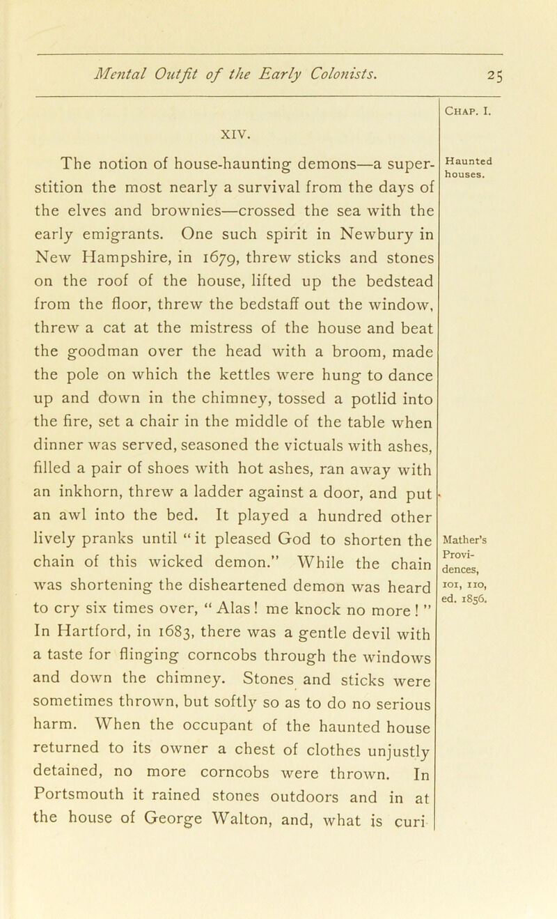 XIV. The notion of house-haunting demons—a super- stition the most nearly a survival from the days of the elves and brownies—crossed the sea with the early emigrants. One such spirit in Newbury in New Hampshire, in 1679, threw sticks and stones on the roof of the house, lifted up the bedstead from the floor, threw the bedstaff out the window, threw a cat at the mistress of the house and beat the goodman over the head with a broom, made the pole on which the kettles were hung to dance up and down in the chimney, tossed a potlid into the fire, set a chair in the middle of the table when dinner was served, seasoned the victuals with ashes, filled a pair of shoes with hot ashes, ran away with an inkhorn, threw a ladder against a door, and put an awl into the bed. It played a hundred other lively pranks until “ it pleased God to shorten the chain of this wicked demon.” While the chain was shortening the disheartened demon was heard to cry six times over, “ Alas! me knock no more! ” In Hartford, in 1683, there was a gentle devil with a taste for flinging corncobs through the windows and down the chimney. Stones and sticks were sometimes thrown, but softly so as to do no serious harm. When the occupant of the haunted house returned to its owner a chest of clothes unjustly detained, no more corncobs were thrown. In Portsmouth it rained stones outdoors and in at the house of George Walton, and, what is curi Chap. I. Haunted houses. Mather’s Provi- dences, loi, no, ed. 1856.