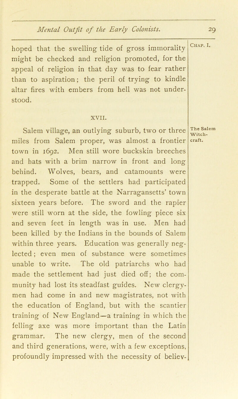 hoped that the swelling tide of gross immorality might be checked and religion promoted, for the appeal of religion in that day was to fear rather than to aspiration; the peril of trying to kindle altar fires with embers from hell was not under- stood. XVII. Salem village, an outlying suburb, two or three miles from Salem proper, was almost a frontier town in 1692. Men still wore buckskin breeches and hats with a brim narrow in front and long behind. Wolves, bears, and catamounts were trapped. Some of the settlers had participated in the desperate battle at the Narragansetts’ town sixteen years before. The sword and the rapier were still worn at the side, the fowling piece six and seven feet in length was in use. Men had been killed by the Indians in the bounds of Salem within three years. Education was generally neg- lected ; even men of substance were sometimes unable to write. The old patriarchs who had made the settlement had just died off; the com- munity had lost its steadfast guides. New clergy- men had come in and new magistrates, not with the education of England, but with the scantier training of New England—a training in which the felling axe was more important than the Latin grammar. The new clergy, men of the second and third generations, were, with a few exceptions, profoundly impressed with the necessity of believ- Chap. I. The Salem Witch- craft.