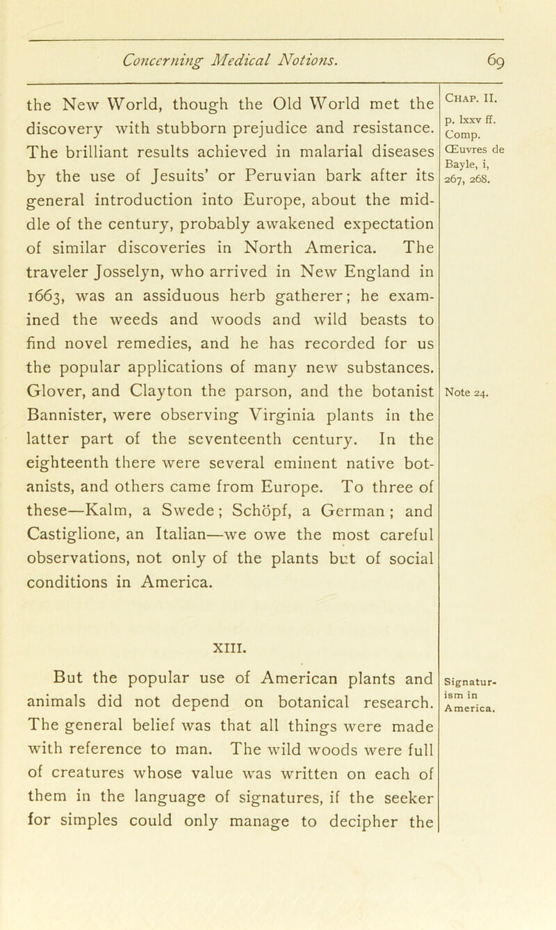 the New World, though the Old World met the discovery with stubborn prejudice and resistance. The brilliant results achieved in malarial diseases by the use of Jesuits’ or Peruvian bark after its general introduction into Europe, about the mid- dle of the century, probably awakened expectation of similar discoveries in North America. The traveler Josselyn, who arrived in New England in 1663, was an assiduous herb gatherer; he exam- ined the weeds and woods and wild beasts to find novel remedies, and he has recorded for us the popular applications of many new substances. Glover, and Clayton the parson, and the botanist Bannister, were observing Virginia plants in the latter part of the seventeenth century. In the eighteenth there were several eminent native bot- anists, and others came from Europe. To three of these—Kalm, a Swede; Schopf, a German ; and Castiglione, an Italian—we owe the most careful observations, not only of the plants but of social conditions in America. XIII. But the popular use of American plants and animals did not depend on botanical research. The general belief was that all things were made with reference to man. The wild woods were full of creatures whose value was written on each of them in the language of signatures, if the seeker for simples could only manage to decipher the Chap. II. p. Ixxv ff. Comp. CEuvres de Bayle, i, 267, 26S. Note 24. Signatur- ism in America.