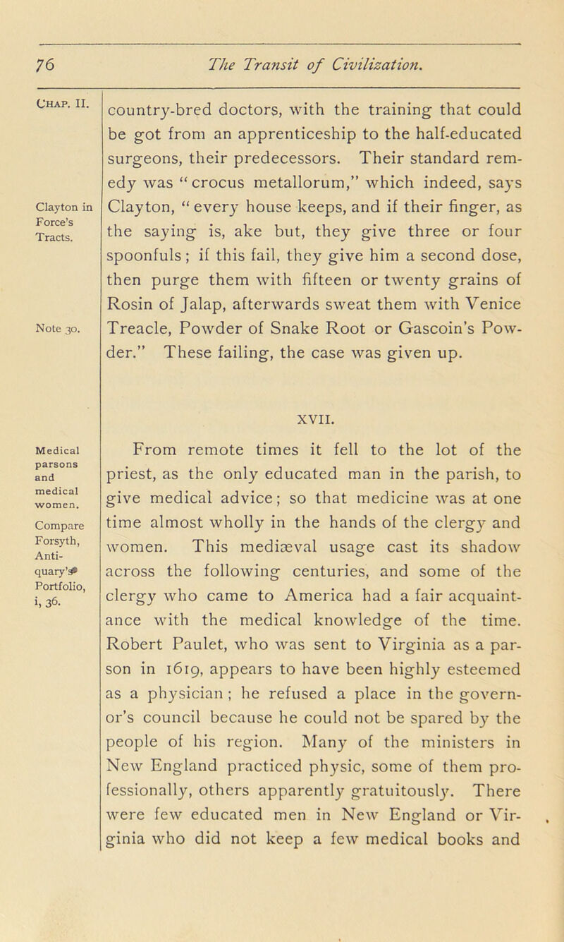 Chap. II. Clayton in Force’s Tracts. Note 30. Medical parsons and medical women. Compare Forsyth, Anti- quary’^ Portfolio, i, 36. country-bred doctors, with the training that could be got from an apprenticeship to the half-educated surgeons, their predecessors. Their standard rem- edy was “crocus metallorum,” which indeed, says Clayton, “ everj- house keeps, and if their finger, as the saying is, ake but, they give three or four spoonfuls; if this fail, they give him a second dose, then purge them with fifteen or twenty grains of Rosin of Jalap, afterwards sweat them with Venice Treacle, Powder of Snake Root or Gascoin’s Pow- der.” These failing, the case was given up. XVII. From remote times it fell to the lot of the priest, as the only educated man in the parish, to give medical advice; so that medicine was at one time almost wholly in the hands of the clergy and women. This mediaeval usage cast its shadow across the following centuries, and some of the clergy who came to America had a fair acquaint- ance with the medical knowledge of the time. Robert Paulet, who was sent to Virginia as a par- son in 1619, appears to have been highly esteemed as a physician ; he refused a place in the govern- or’s council because he could not be spared by the people of his region. Many of the ministers in New England practiced physic, some of them pro- fessionally, others apparently gratuitously. There were few educated men in New England or Vir- ginia who did not keep a few medical books and