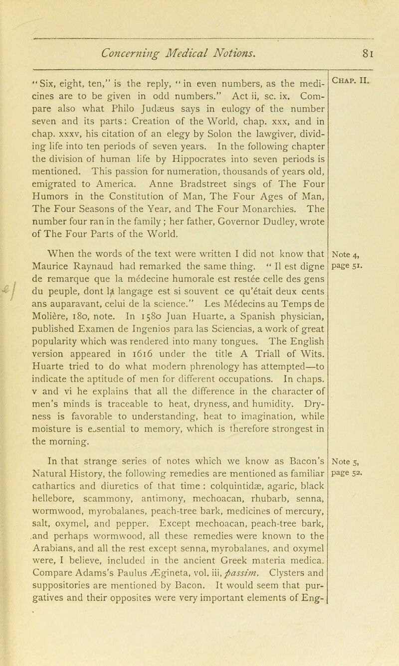 “Six, eight, ten,” is the reply, “in even numbers, as the medi- cines are to be given in odd numbers.” Act ii, sc. ix. Com- pare also what Philo Judsus says in eulogy of the number seven and its parts: Creation of the World, chap, xxx, and in chap. XXXV, his citation of an elegy by Solon the lawgiver, divid- ing life into ten periods of seven years. In the following chapter the division of human life by Hippocrates into seven periods is mentioned. This passion for numeration, thousands of years old, emigrated to America. Anne Bradstreet sings of The Four Humors in the Constitution of Man, The Four Ages of Man, The Four Seasons of the Year, and The Four Monarchies. The number four ran in the family; her father. Governor Dudley, wrote of The Four Parts of the World. Chap. II. When the words of the text were written I did not know that Note 4, Maurice Raynaud had remarked the same thing. “ II est digne page 51. de remarque que la m^decine humorale est restee celle des gens du peuple, dont 1^ langage est si souvent ce qu’^tait deux cents ans auparavant, celui de la science.” Les M^decins au Temps de Moli^re, 180, note. In 1580 Juan Huarte, a Spanish physician, published Examen de Ingenios para las Sciencias, a work of great popularity which was rendered into many tongues. The English version appeared in 1616 under the title A Triall of Wits. Huarte tried to do what modern phrenology has attempted—to indicate the aptitude of men for different occupations. In chaps. V and vi he explains that all the difference in the character of men’s minds is traceable to heat, dryness, and humidity. Dry- ness is favorable to understanding, heat to imagination, while moisture is e.,sential to memory, which is therefore strongest in the morning. In that strange series of notes which we know as Bacon’s Note 5, Natural History, the following remedies are mentioned as familiar page 52. cathartics and diuretics of that time ; colquintidae, agaric, black hellebore, scammony, antimony, mechoacan, rhubarb, senna, wormwood, myrobalanes, peach-tree bark, medicines of mercury, salt, oxymel, and pepper. Except mechoacan, peach-tree bark, .and perhaps wormwood, all these remedies were known to the Arabians, and all the rest except senna, myrobalanes, and oxymel were, I believe, included in the ancient Greek materia medica. Compare Adams’s Paulus vEgineta, vol. \\\, passim. Clysters and suppositories are mentioned by Bacon. It would seem that pur- gatives and their opposites were very important elements of Eng-