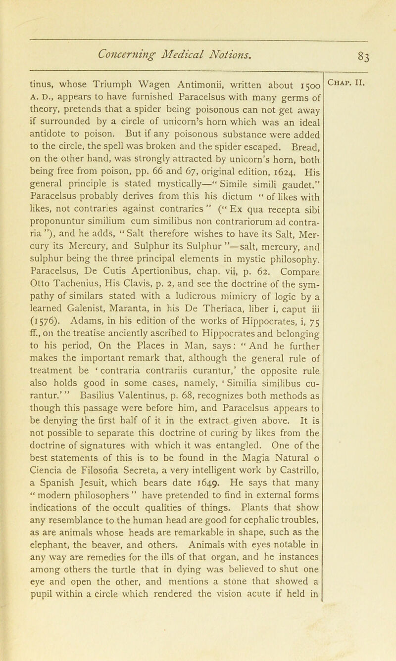 tinus, whose Triumph Wagen Antimonii, written about 1500 A. D., appears to have furnished Paracelsus with many germs of theory, pretends that a spider being poisonous can not get away if surrounded by a circle of unicorn’s horn which was an ideal antidote to poison. But if any poisonous substance were added to the circle, the spell was broken and the spider escaped. Bread, on the other hand, was strongly attracted by unicorn’s horn, both being free from poison, pp. 66 and 67, original edition, 1624. His general principle is stated mystically—“ Simile simili gaudet.” Paracelsus probably derives from this his dictum “ of likes with likes, not contraries against contraries ” (“ Ex qua recepta sibi proponuntur similium cum similibus non contrariorum ad contra- ria ”), and he adds, “ Salt therefore wishes to have its Salt, Mer- cury its Mercury, and Sulphur its Sulphur ”—salt, mercury, and sulphur being the three principal elements in mystic philosophy. Paracelsus, De Cutis Apertionibus, chap, vii, p. 62. Compare Otto Tachenius, His Clavis, p. 2, and see the doctrine of the sym- pathy of similars stated with a ludicrous mimicry of logic by a learned Galenist, Maranta, in his De Theriaca, liber i, caput iii (1576). Adams, in his edition of the works of Hippocrates, i, 75 ff., on the treatise anciently ascribed to Hippocrates and belonging to his period, On the Places in Man, says: “ And he further makes the important remark that, although the general rule of treatment be ‘ contraria contrariis curantur,’ the opposite rule also holds good in some cases, namely, ‘ Similia similibus cu- rantur.’ ” Basilius Valentinus, p. 68, recognizes both methods as though this passage were before him, and Paracelsus appears to be denying the first half of it in the extract given above. It is not possible to separate this doctrine ot curing by likes from the doctrine of signatures with which it was entangled. One of the best statements of this is to be found in the Magia Natural o Ciencia de Filosofia Secreta, a very intelligent work by Castrillo, a Spanish Jesuit, which bears date 1649. He says that many “ modern philosophers ” have pretended to find in external forms indications of the occult qualities of things. Plants that show any resemblance to the human head are good for cephalic troubles, as are animals whose heads are remarkable in shape, such as the elephant, the beaver, and others. Animals with eyes notable in any way are remedies for the ills of that organ, and he instances among others the turtle that in dying was believed to shut one eye and open the other, and mentions a stone that showed a pupil within a circle which rendered the vision acute if held in Chap. II.