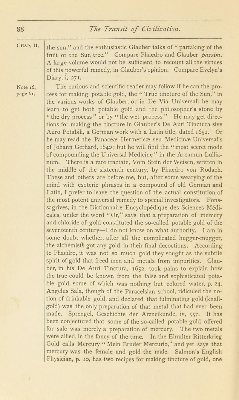 Chap. II. Note i6, page 6i. the sun,” and the enthusiastic Glauber talks of “ partaking of the fruit of the Sun tree.” Compare Phaedro and Glauber passim. A large volume would not be sufficient to recount all the virtues of this powerful remedy, in Glauber’s opinion. Compare Evelyn’s Diary, i, 271. The curious and scientific reader may follow if he can the pro- cess for making potable gold, the “ True tincture of the Sun,” in the various works of Glauber, or in De Via Universali he may learn to get both potable gold and the philosopher’s stone by “ the dry process ” or by “ the wet process.” He may get direc- tions for making the tincture in Glauber’s De Auri Tinctura sive Auro Potabili, a German work with a Latin title, dated 1652. Or he may read the Panaceas Hermeticee seu Medicinse Universalis of Johann Gerhard, 1640; but he will find the “ most secret mode of compounding the Universal Medicine ” in the Arcamun Lullia- num. There is a rare tractate, Vom Stein der Weisen, written in the middle of the sixteenth century, by Phaedro von Rodach. These and others are before me, but, after some wearying of the mind with esoteric phrases in a compound of old German and Latin, I prefer to leave the question of the actual constitution of the most potent universal remedy to special investigators. Fons- sagrives, in the Dictionnaire Encyclop6dique des Sciences M^di- cales, under the word “Or,” says that a preparation of mercury and chloride of gold constituted the so-called potable gold of the seventeenth century—I do not know on what authority. I am in some doubt whether, after all the complicated hugger-mugger, the alchemist^ got any gold in their final decoctions. According to Phaedro, it was not so much gold they sought as the subtile spirit of gold that freed men and metals from impurities. Glau- ber, in his De Auri Tinctura, 1652, took pains to explain how the true could be known from the false and sophisticated pota- ble gold, some of which was nothing but colored water, p. 24. Angelus Sala, though of the Paracelsian school, ridiculed the no- tion of drinkable gold, and declared that fulminating gold (knall- gold) was the only preparation of that metal that had ever been made. Sprengel, Geschichte der Arzneikunde, iv, 557. It has been conjectured that some of the so-called potable gold offered for sale was merely a preparation of mercury. The two metals were allied, in the fancy of the time. In the Ehralter Ritterkrieg Gold calls Mercury “ Mein Bruder Mercurio,” and yet says that mercury was the female and gold the male. Salmon’s English Physician, p. 10, has two recipes for making tincture of gold, one