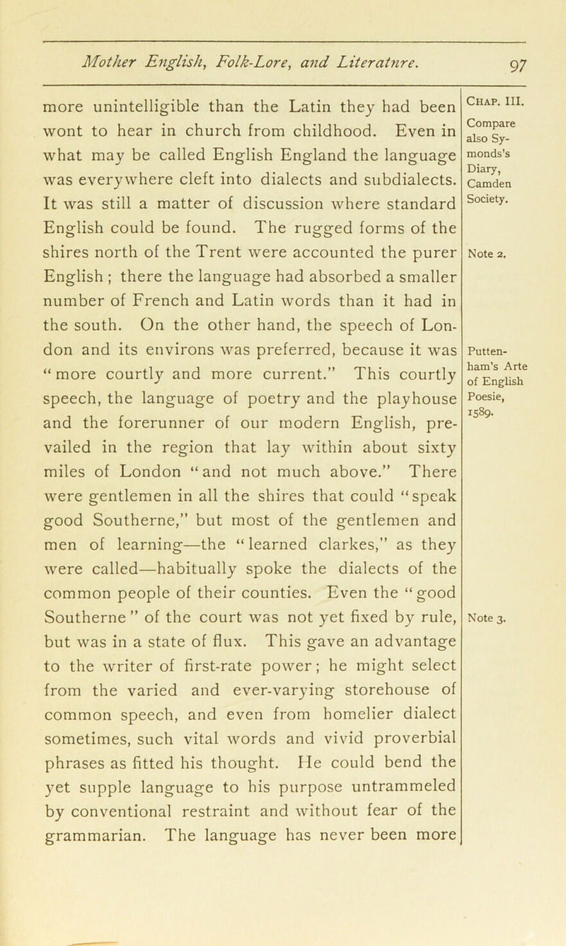 more unintelligible than the Latin they had been wont to hear in church from childhood. Even in what ma}^ be called English England the language was everywhere cleft into dialects and subdialects. It was still a matter of discussion where standard English could be found. The rugged forms of the shires north of the Trent were accounted the purer English ; there the language had absorbed a smaller number of French and Latin words than it had in the south. On the other hand, the speech of Lon- don and its environs was preferred, because it was “ more courtly and more current.” This courtly speech, the language of poetry and the playhouse and the forerunner of our modern English, pre- vailed in the region that lay within about sixty miles of London “and not much above.” There were gentlemen in all the shires that could “speak good Southerne,” but most of the gentlemen and men of learning—the “ learned clarkes,” as they were called—habitually spoke the dialects of the common people of their counties. Even the “good but was in a state of flux. This gave an advantage to the writer of first-rate power; he might select from the varied and ever-varying storehouse of common speech, and even from homelier dialect sometimes, such vital words and vivid proverbial phrases as fitted his thought. He could bend the yet supple language to his purpose untrammeled by conventional restraint and without fear of the grammarian. The language has never been more Chap. III. Compare also Sy- monds’s Diary, Camden Society. Note 2. Putten- ham’s Arte of English Poesie, 1589.