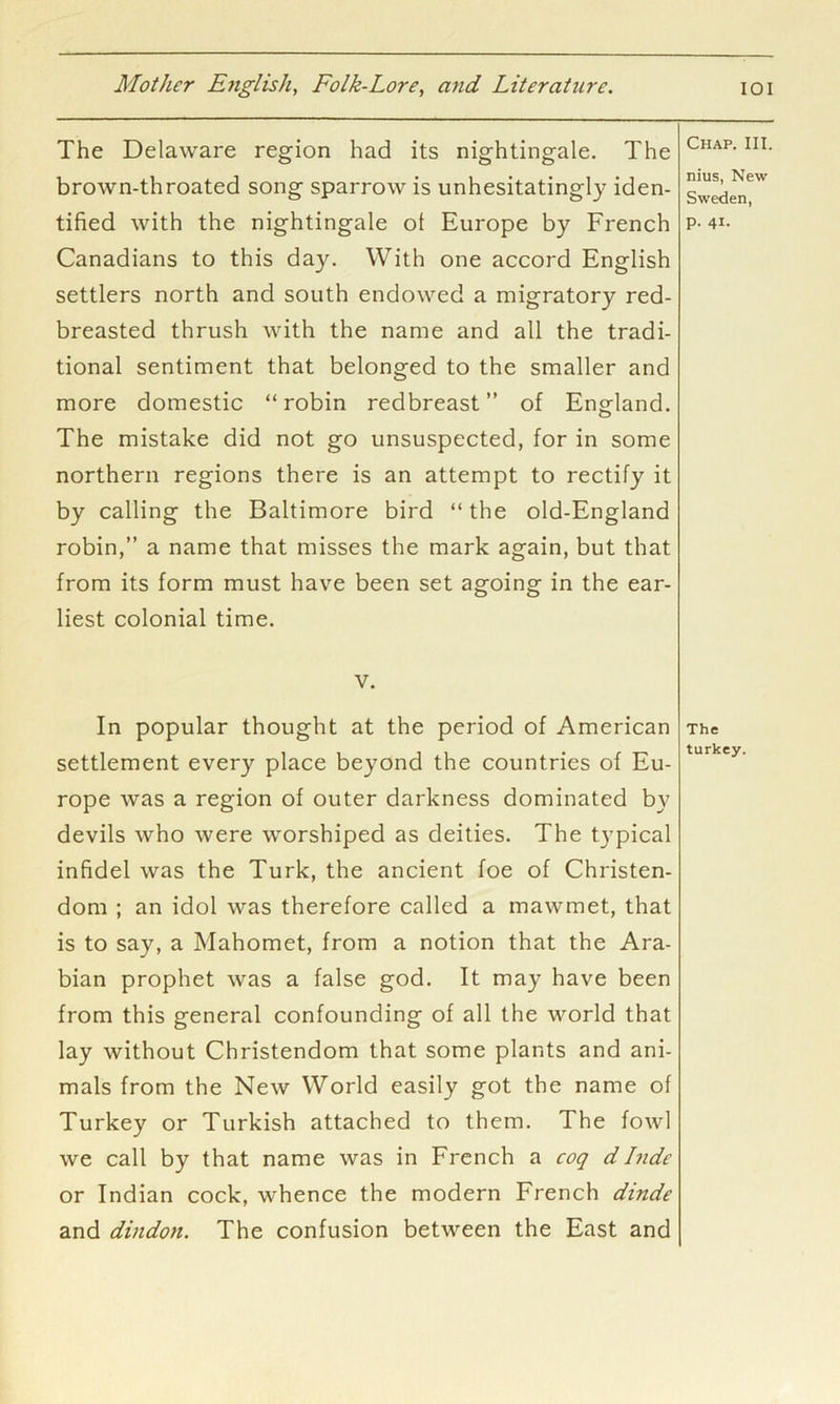 The Delaware region had its nightingale. The brown-throated song sparrow is unhesitatingly iden- tified with the nightingale ot Europe by French Canadians to this day. With one accord English settlers north and south endowed a migratory red- breasted thrush with the name and all the tradi- tional sentiment that belonged to the smaller and more domestic “robin redbreast” of England. The mistake did not go unsuspected, for in some northern regions there is an attempt to rectify it by calling the Baltimore bird “ the old-England robin,” a name that misses the mark again, but that from its form must have been set agoing in the ear- liest colonial time. V. In popular thought at the period of American settlement every place beyond the countries of Eu- rope was a region of outer darkness dominated by devils who were worshiped as deities. The tj’pical infidel was the Turk, the ancient foe of Christen- dom ; an idol was therefore called a mawmet, that is to say, a Mahomet, from a notion that the Ara- bian prophet was a false god. It may have been from this general confounding of all the world that lay without Christendom that some plants and ani- mals from the New World easily got the name of Turkey or Turkish attached to them. The fowl we call by that name was in French a eoq d Itide or Indian cock, whence the modern French dinde and dindon. The confusion between the East and Chap. III. nius, New Sweden, p. 41. The turkey.