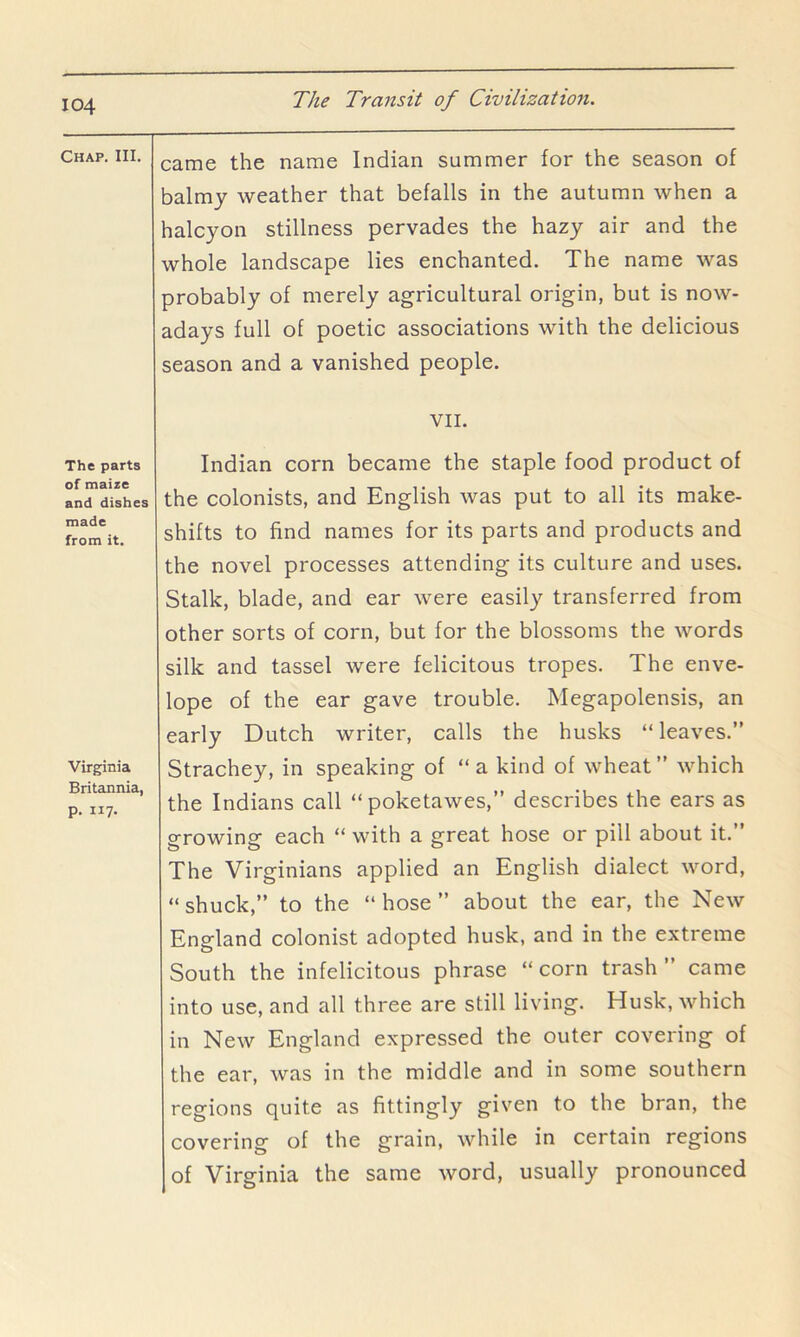 Chap. III. The parts of maize and dishes made from it. Virginia Britannia, p. 117. came the name Indian summer for the season of balmy weather that befalls in the autumn when a halcyon stillness pervades the hazy air and the whole landscape lies enchanted. The name was probably of merely agricultural origin, but is now- adays full of poetic associations with the delicious season and a vanished people. VII. Indian corn became the staple food product of the colonists, and English was put to all its make- shifts to find names for its parts and products and the novel processes attending its culture and uses. Stalk, blade, and ear were easily transferred from other sorts of corn, but for the blossoms the words silk and tassel were felicitous tropes. The enve- lope of the ear gave trouble. Megapolensis, an early Dutch writer, calls the husks “ leaves.” Strachey, in speaking of “a kind of wheat” which the Indians call “poketawes,” describes the ears as growing each “ with a great hose or pill about it.” The Virginians applied an English dialect word, “shuck,” to the “hose” about the ear, the New England colonist adopted husk, and in the extreme South the infelicitous phrase “corn trash” came into use, and all three are still living. Husk, which in New England expressed the outer covering of the ear, was in the middle and in some southern regions quite as fittingly given to the bran, the covering of the grain, while in certain regions of Virginia the same word, usually pronounced