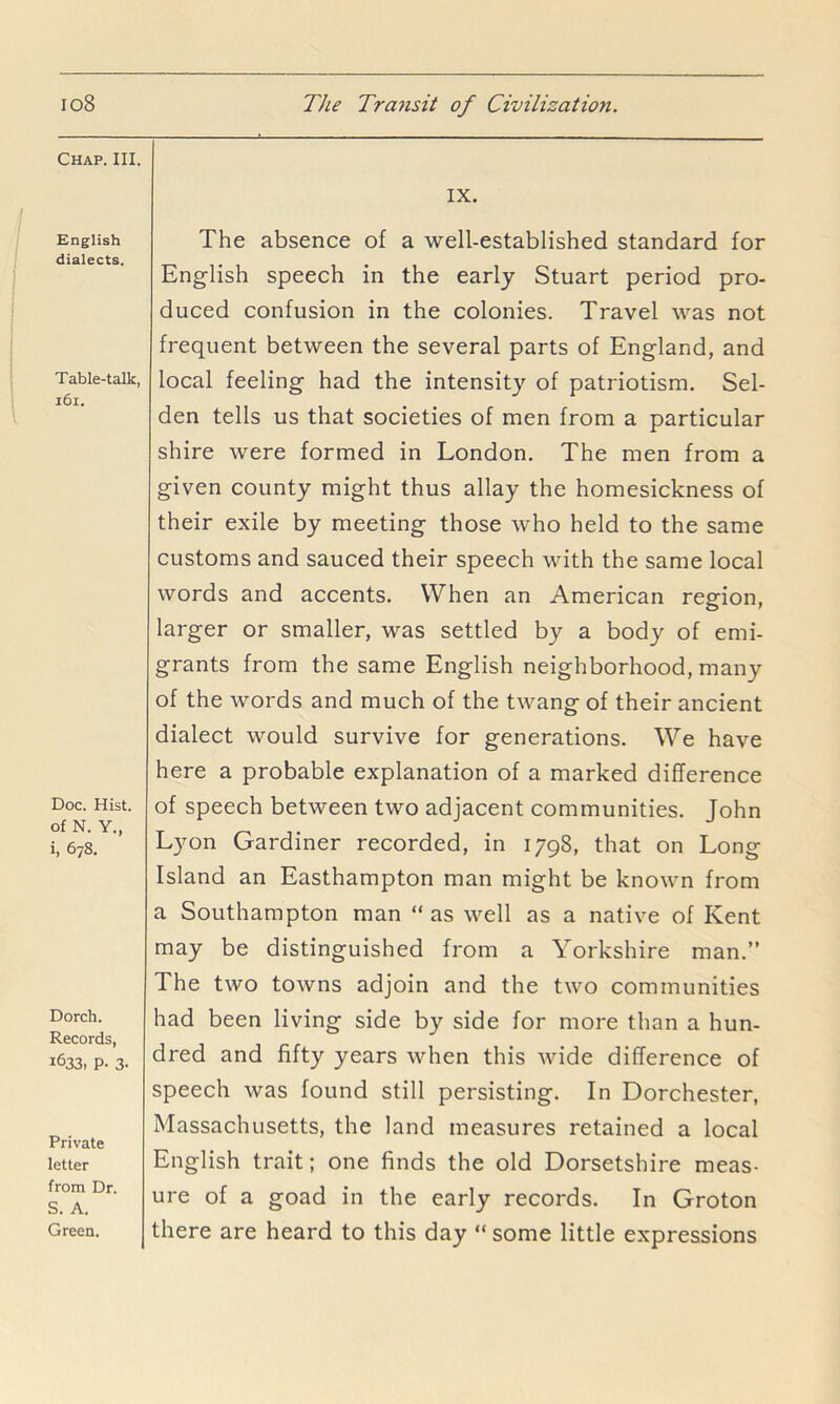 Chap. III. English dialects. Table-talk, i6i. Doc. Hist, of N. Y., i, 678. Dorch. Records, 1633, P. 3- Private letter from Dr. S. A. Green. IX. The absence of a well-established standard for English speech in the early Stuart period pro- duced confusion in the colonies. Travel was not frequent between the several parts of England, and local feeling had the intensity of patriotism. Sel- den tells us that societies of men from a particular shire were formed in London. The men from a given county might thus allay the homesickness of their exile by meeting those who held to the same customs and sauced their speech with the same local words and accents. When an American region, larger or smaller, was settled by a body of emi- grants from the same English neighborhood, many of the words and much of the twang of their ancient dialect would survive for generations. We have here a probable explanation of a marked difference of speech between two adjacent communities. John Lyon Gardiner recorded, in 1798, that on Long Island an Easthampton man might be known from a Southampton man “ as well as a native of Kent may be distinguished from a Yorkshire man.” The two towns adjoin and the two communities had been living side by side for more than a hun- dred and fifty years when this wide difference of speech was found still persisting. In Dorchester, Massachusetts, the land measures retained a local English trait; one finds the old Dorsetshire meas- ure of a goad in the early records. In Groton there are heard to this day “ some little expressions