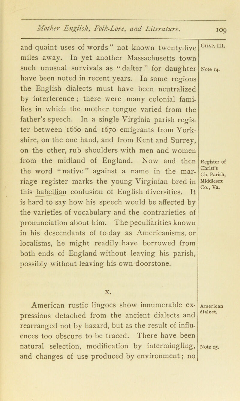 and quaint uses of words ” not known twenty-five miles away. In yet another Massachusetts town such unusual survivals as “ dafter ” for daughter have been noted in recent years. In some regions the English dialects must have been neutralized by interference ; there were many colonial fami- lies in which the mother tongue varied from the father’s speech. In a single Virginia parish regis- ter between 1660 and 1670 emigrants from York- shire, on the one hand, and from Kent and Surrey, on the other, rub shoulders with men and women from the midland of England. Now and then the word “ native ” against a name in the mar- riage register marks the young Virginian bred in this babeiljan confusion of English diversities. It is hard to say how his speech would be affected by the varieties of vocabulary and the contrarieties of pronunciation about him. The peculiarities known in his descendants of to-day as Americanisms, or localisms, he might readily have borrowed from both ends of England without leaving his parish, possibly without leaving his own doorstone. Chap. III. Note 14. Register of Christ’s Ch. Parish, Middlesex Co., Va. X. American rustic lingoes show innumerable ex- pressions detached from the ancient dialects and rearranged not by hazard, but as the result of influ- ences too obscure to be traced. There have been and changes of use produced by environment; no American dialect.