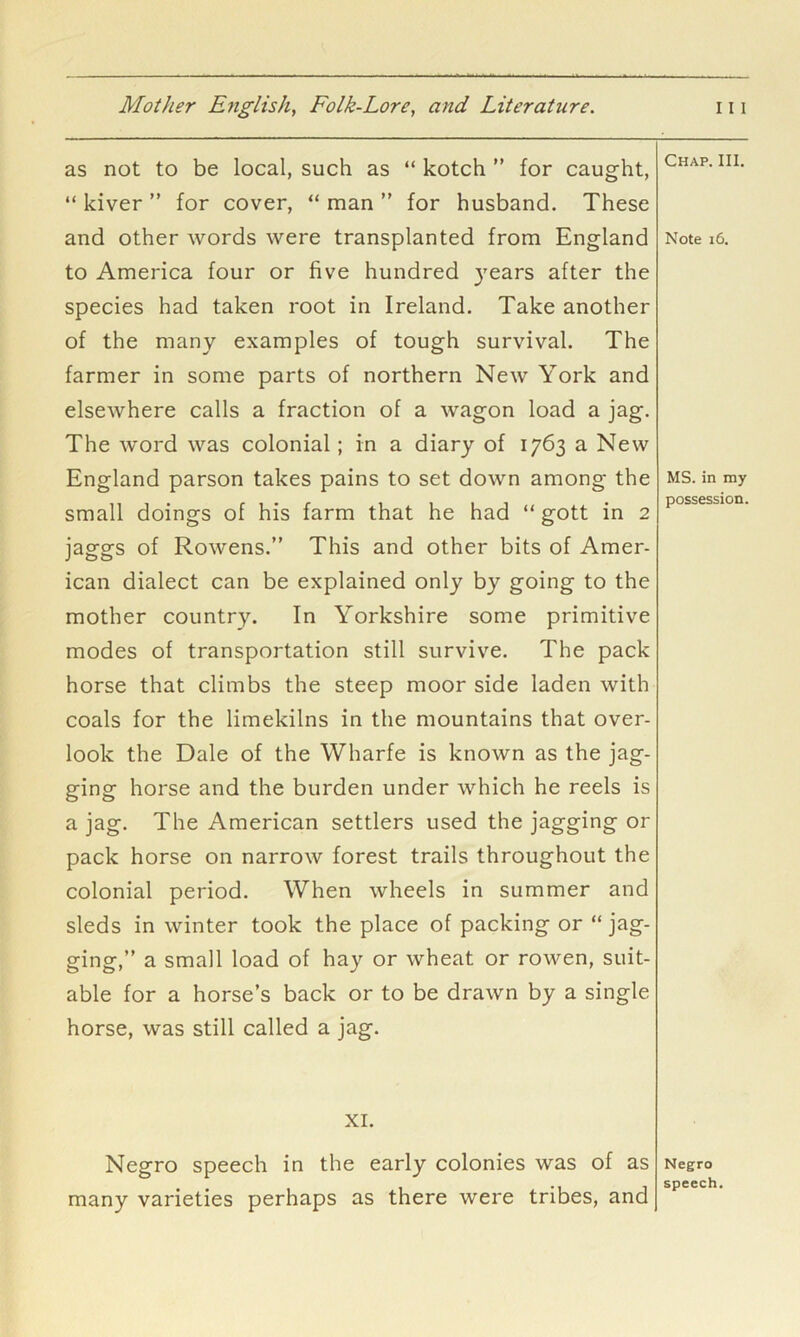 as not to be local, such as “ kotch ” for caught, “ kiver ” for cover, “ man ” for husband. These and other words were transplanted from England to America four or five hundred }'ears after the species had taken root in Ireland. Take another of the many examples of tough survival. The farmer in some parts of northern New York and elsewhere calls a fraction of a wagon load a jag. The word was colonial; in a diary of 1763 a New England parson takes pains to set down among the small doings of his farm that he had “ gott in 2 jaggs of Rowens.” This and other bits of Amer- ican dialect can be explained only by going to the mother country. In Yorkshire some primitive modes of transportation still survive. The pack horse that climbs the steep moor side laden with coals for the limekilns in the mountains that over- look the Dale of the Wharfe is known as the jag- ging horse and the burden under which he reels is a jag. The American settlers used the jagging or pack horse on narrow forest trails throughout the colonial period. When wheels in summer and sleds in winter took the place of packing or “ jag- ging,” a small load of hay or wheat or rowen, suit- able for a horse’s back or to be drawn by a single horse, was still called a jag. Chap. III. Note 16. MS. in my possession. XL Negro speech in the early colonies was of as many varieties perhaps as there were tribes, and Negro speech.