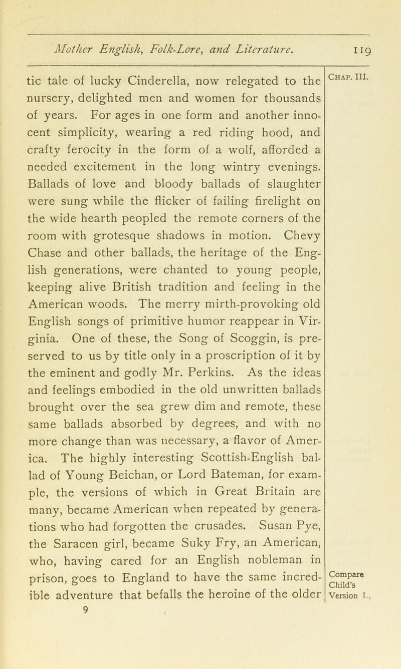 tic tale of lucky Cinderella, now relegated to the nursery, delighted men and women for thousands of years. For ages in one form and another inno- cent simplicity, wearing a red riding hood, and crafty ferocity in the form of a wolf, afforded a needed excitement in the long wintry evenings. Ballads of love and bloody ballads of slaughter were sung while the flicker of failing firelight on Chap. III. the wide hearth peopled the remote corners of the room with grotesque shadows in motion. Chevy Chase and other ballads, the heritage of the Eng- lish generations, were chanted to young people, keeping alive British tradition and feeling in the American woods. The merry mirth-provoking old English songs of primitive humor reappear in Vir- ginia. One of these, the Song of Scoggin, is pre- served to us by title only in a proscription of it by the eminent and godly Mr. Perkins. As the ideas and feelings embodied in the old unwritten ballads brought over the sea grew dim and remote, these same ballads absorbed by degrees, and with no more change than was necessary, a flavor of Amer- ica. The highly interesting Scottish-English bal- lad of Young Beichan, or Lord Bateman, for exam- ple, the versions of which in Great Britain are many, became American when repeated by genera- tions who had forgotten the crusades. Susan Pye, the Saracen girl, became Suky Fry, an American, who, having cared for an English nobleman in prison, goes to England to have the same incred- ible adventure that befalls the heroine of the older version r, 9