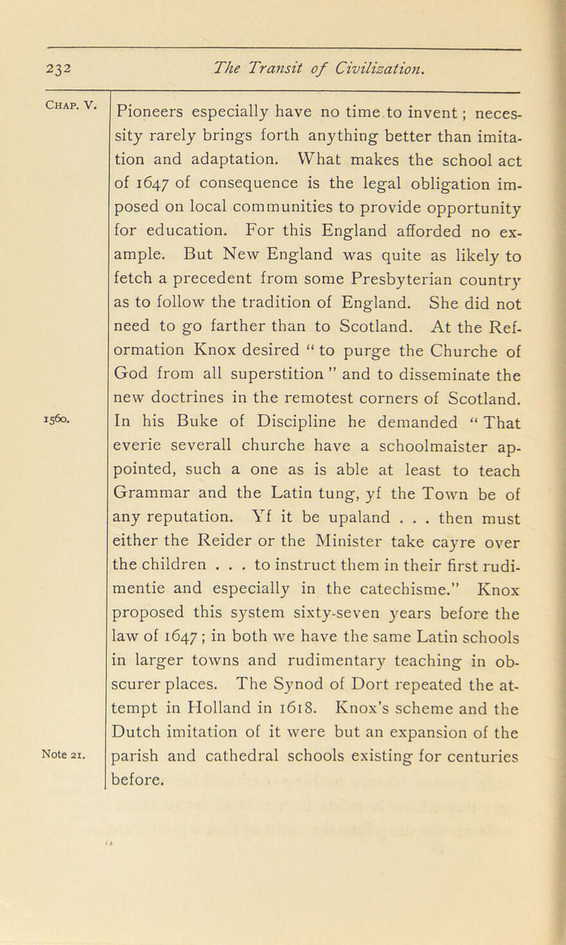 Chap. V. 1560. Note 21. Pioneers especially have no time to invent; neces- sity rarely brings forth anything better than imita- tion and adaptation. What makes the school act of 1647 of consequence is the legal obligation im- posed on local communities to provide opportunity for education. For this England afforded no ex- ample. But New England was quite as likely to fetch a precedent from some Presbyterian countr}' as to follow the tradition of England. She did not need to go farther than to Scotland. At the Ref- ormation Knox desired “ to purge the Churche of God from all superstition ” and to disseminate the new doctrines in the remotest corners of Scotland. In his Buke of Discipline he demanded “ That everie severall churche have a schoolmaister ap- pointed, such a one as is able at least to teach Grammar and the Latin tung, yf the Town be of any reputation. Yf it be upaland . . . then must either the Reider or the Minister take cayre over the children ... to instruct them in their first rudi- mentie and especially in the catechisme.” Knox proposed this system sixty-seven years before the law of 1647; in both we have the same Latin schools in larger towns and rudimentary teaching in ob- scurer places. The Synod of Dort repeated the at- tempt in Plolland in 1618. Knox’s scheme and the Dutch imitation of it were but an expansion of the parish and cathedral schools existing for centuries before.