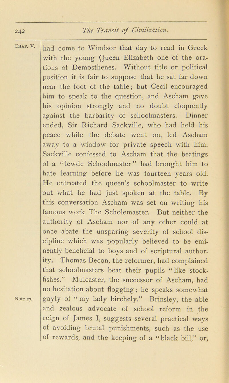 Chap. V. Note 27. had come to Windsor that day to read in Greek with the young Queen Elizabeth one of the ora- tions of Demosthenes. Without title or political position it is fair to suppose that he sat far down near the foot of the table; but Cecil encouraged him to speak to the question, and Ascham gave his opinion strongly and no doubt eloquently against the barbarity of schoolmasters. Dinner ended, Sir Richard Sackville, who had held his peace while the debate went on, led Ascham away to a window for private speech with him. Sackville confessed to Ascham that the beatings of a “ lewde Schoolmaster ” had brought him to hate learning before he was fourteen years old. He entreated the queen’s schoolmaster to write out what he had just spoken at the table. By this conversation Ascham was set on writing his famous work The Scholemaster. But neither the authority of Ascham nor of any other could at once abate the unsparing severity of school dis- cipline which was popularly believed to be emi- nently beneficial to boys and of scriptural author- ity. Thomas Becon, the reformer, had complained that schoolmasters beat their pupils “ like stock- fishes.” Mulcaster, the successor of Ascham, had no hesitation about flogging; he speaks somewhat gayly of “ my lady birchely.” Brinsley, the able and zealous advocate of school reform in the reign of James I, suggests several practical wa)’^s of avoiding brutal punishments, such as the use of rewards, and the keeping of a “black bill,” or,