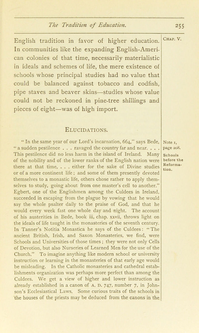 English tradition in favor of higher education. In communities like the expanding English-Ameri- can colonies of that time, necessarily materialistic in ideals and schemes of life, the mere existence of schools whose principal studies had no value that could be balanced against tobacco and codfish, pipe staves and beaver skins—studies whose value could not be reckoned in pine-tree shillings and pieces of eight—was of high import. Elucidations. “ In the same year of our Lord’s incarnation, 664,” says Bede, “ a sudden pestilence . . . ravaged the country far and near. . . . This pestilence did no less harm in the island of Ireland. Many of the nobility and of the lower ranks of the English nation were there at that time, . . . either for the sake of Divine studies or of a more continent life ; and some of them presently devoted themselves to a monastic life, others chose rather to apply them- selves to study, going about from one master’s cell to another.” Egbert, one of the Englishmen among the Culdees in Ireland, succeeded in escaping from the plague by vowing that he would say the whole psalter daily to the praise of God, and that he would every week fast one whole day and night. The account of his austerities in Bede, book iii, chap, xxvii, throws light on the ideals of life taught in the monasteries of the seventh century. In Tanner’s Notitia Monastica he says of the Culdees:  The ancient British, Irish, and Saxon Monasteries, we find, were Schools and Universities of those times ; they were not only Cells of Devotion, but also Nurseries of Learned Men for the use of the Church,” To imagine anything like modern school or university instruction or learning in the monasteries of that early age would be misleading. In the Catholic monasteries and cathedral estab- lishments organization was perhaps more perfect than among the Culdees. We get a view of higher and lower instruction as already established in a canon of A. D. 747, number 7, in John- son’s Ecclesiastical Laws. Some curious traits of the schools in the houses of the priests may be deduced from the canons in the Chap. V. Note I, page 208. Schools before the Reforma- tion.