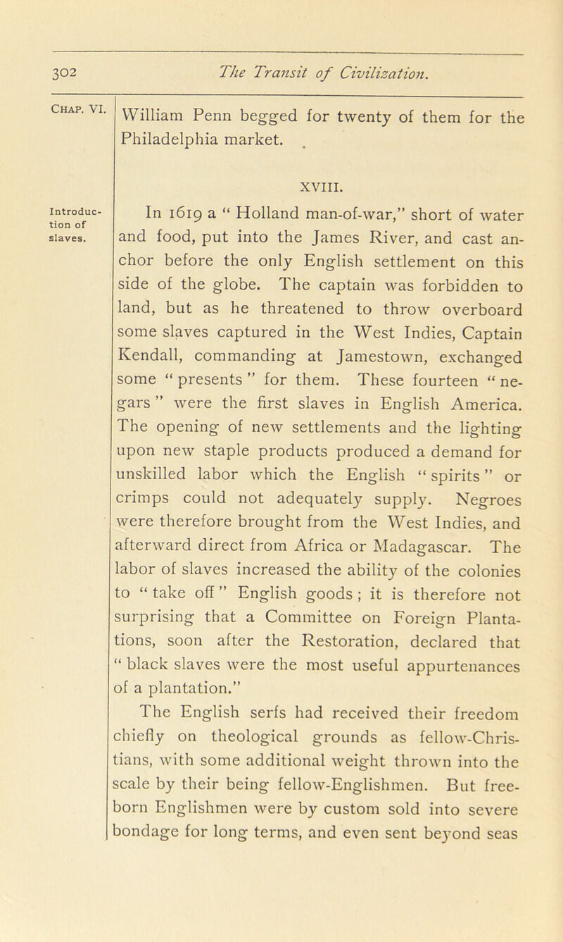 Chap. VI. Introduc- tion of slaves. William Penn begged for twenty of them for the Philadelphia market. XVIII. In 1619 a “ Holland man-of-war,” short of water and food, put into the James River, and cast an- chor before the only English settlement on this side of the globe. The captain was forbidden to land, but as he threatened to throw overboard some slaves captured in the West Indies, Captain Kendall, commanding at Jamestown, exchanged some “ presents ” for them. These fourteen “ ne- gars ” were the first slaves in English America. The opening of new settlements and the lighting upon new staple products produced a demand for unskilled labor which the English “ spirits ” or crimps could not adequately suppl)^ Negroes were therefore brought from the West Indies, and afterward direct from Africa or Madagascar. The labor of slaves increased the ability of the colonies to “ take off ” English goods ; it is therefore not surprising that a Committee on Foreign Planta- tions, soon after the Restoration, declared that “ black slaves were the most useful appurtenances of a plantation.” The English serfs had received their freedom chiefly on theological grounds as fellow-Chris- tians, with some additional weight thrown into the scale by their being fellow-Englishmen. But free- born Englishmen were by custom sold into severe bondage for long terms, and even sent be3’ond seas