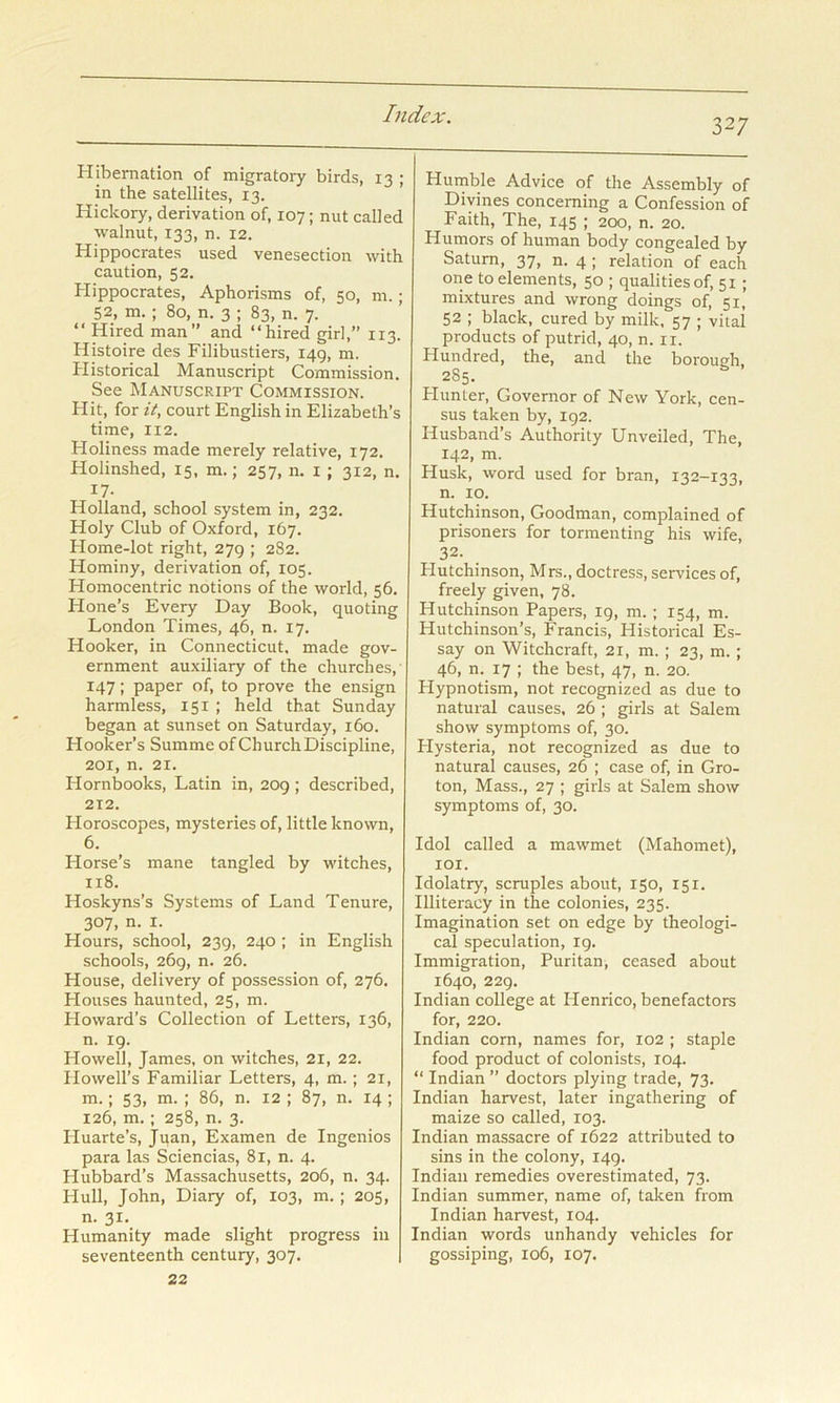 327 Hibernation of migratory birds, 13 ; in the satellites, 13. Hickory, derivation of, 107; nut called walnut, 133, n. 12. Hippocrates used venesection with caution, 52. Hippocrates, Aphorisms of, 50, m.; 52, m,; 80, n. 3 ; 83, n. 7. “ Hired man” and “hired girl,” 113. Histoire des Filibusters, 149, m. Plistorical Manuscript Commission. See Manuscript Commission. Hit, for it, court English in Elizabeth’s time, 112. Holiness made merely relative, 172. Holinshed, 15, m.; 257, n. i ; 312, n. 17- Holland, school system in, 232. Holy Club of Oxford, 167. Home-lot right, 279 ; 282. Hominy, derivation of, 105. Homocentric notions of the world, 56. Hone’s Every Day Book, quoting London Times, 46, n. 17. Hooker, in Connecticut, made gov- ernment auxiliary of the churches, 147; paper of, to prove the ensign harmless, 151 ; held that Sunday began at sunset on Saturday, 160. Hooker’s Summe of Church Discipline, 201, n. 21. Hornbooks, Latin in, 209 ; described, 212. Horoscopes, mysteries of, little known, 6. Horse’s mane tangled by witches, 118. Hoskyns’s Systems of Land Tenure, 307, n. I. Hours, school, 239, 240 ; in English schools, 269, n. 26. House, delivery of possession of, 276. Houses haunted, 25, m. Howard’s Collection of Letters, 136, n. 19. Howell, James, on witches, 21, 22. Howell’s Familiar Letters, 4, m.; 21, m. ; 53, m. ; 86, n. 12 ; 87, n. 14 ; 126, m.: 258, n. 3. Huarte’s, Juan, Examen de Ingenios para las Sciencias, 81, n. 4. Hubbard’s Massachusetts, 206, n. 34. Hull, John, Diary of, 103, m. ; 205, n. 31. Humanity made slight progress in 22 Humble Advice of the Assembly of Divines concerning a Confession of Faith, The, 145 ; 200, n. 20. Humors of human body congealed by Saturn, 37, n. 4 ; relation of each one to elements, 50 ; qualities of, 51 ; mixtures and wrong doings of, 51, 52 ; black, cured by milk. 57 ; vital products of putrid, 40, n. ii. Hundred, the, and the borough, 285. blunter. Governor of New York, cen- sus taken by, 192. Husband’s Authority Unveiled, The, 142, m. Husk, word used for bran, 132-133, n. 10. Hutchinson, Goodman, complained of prisoners for tormenting his wife, 32. Plutchinson, Mrs., doctress, services of, freely given, 78. Hutchinson Papers, 19, m. ; 154, m. Hutchinson’s, Francis, Historical Es- say on Witchcraft, 21, m. ; 23, m. ; 46, n. 17 ; the best, 47, n. 20. Hypnotism, not recognized as due to natural causes, 26 ; girls at Salem show symptoms of, 30. Plysteria, not recognized as due to natural causes, 26 ; case of, in Gro- ton, Mass., 27 ; girls at Salem show symptoms of, 30. Idol called a mawmet (Mahomet), lOI. Idolatry, scruples about, 150, 151. Illiteracy in the colonies, 235. Imagination set on edge by theologi- cal speculation, 19. Immigration, Puritan, ceased about 1640, 229, Indian college at Henrico, benefactors for, 220. Indian corn, names for, 102 ; staple food product of colonists, 104. “ Indian ” doctors plying trade, 73. Indian harvest, later ingathering of maize so called, 103. Indian massacre of 1622 attributed to sins in the colony, 149. Indian remedies overestimated, 73. Indian summer, name of, taken from Indian harvest, 104. Indian words unhandy vehicles for