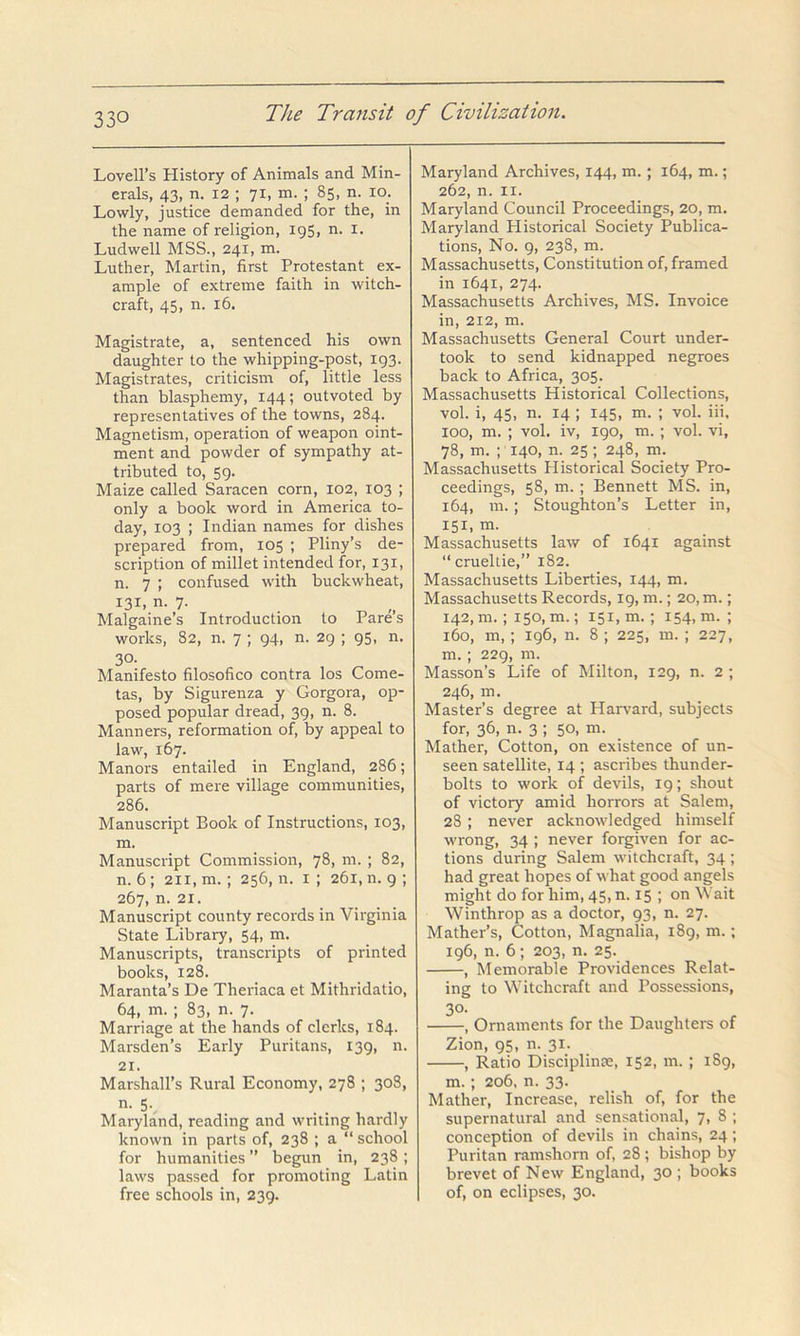 Lovell’s History of Animals and Min- erals, 43, n. 12 ; 71, m. ; 85, n. 10. Lowly, justice demanded for the, in the name of religion, 195, n. i. Ludwell MSS., 241, m. Luther, Martin, first Protestant ex- ample of extreme faith in witch- craft, 45, n. 16. Magistrate, a, sentenced his own daughter to the whipping-post, 193. Magistrates, criticism of, little less than blasphemy, 144; outvoted by representatives of the towns, 284. Magnetism, operation of weapon oint- ment and powder of sympathy at- tributed to, 59. Maize called Saracen corn, 102, 103 ; only a book word in America to- day, 103 ; Indian names for dishes prepared from, 105 ; Pliny’s de- scription of millet intended for, 131, n. 7 ; confused with buckwheat, 131, n. 7. Malgaine’s Introduction to Pare s works, 82, n. 7 ; 94, n. 29 ; 95, n. 30- Manifesto filosofico contra los Come- tas, by Sigurenza y Gorgora, op- posed popular dread, 39, n. 8. Manners, reformation of, by appeal to law, 167. Manors entailed in England, 286; parts of mere village communities, 286. Manuscript Book of Instructions, 103, m. Manuscript Commission, 78, m. ; 82, n. 6; 211, m.; 256, n. i ; 261, n. 9 ; 267, n. 21. Manuscript county records in Virginia State Library, 54, m. Manuscripts, transcripts of printed books, 128. Maranta’s De Theriaca et Mithridatio, 64, m. ; 83, n. 7. Marriage at the hands of clerks, 184. Marsden’s Early Puritans, 139, n. 21. Marshall’s Rural Economy, 278 ; 308, n. 5.^ Maryland, reading and writing hardly known in parts of, 238 ; a “ school for humanities ” begun in, 238; laws passed for promoting Latin free schools in, 239. Maryland Archives, 144, m.; 164, m.; 262, n. II. Maryland Council Proceedings, 20, m. Maryland Historical Society Publica- tions, No. 9, 238, m. Massachusetts, Constitution of, framed in 1641, 274. Massachusetts Archives, MS. Invoice in, 212, m. Massachusetts General Court under- took to send kidnapped negroes back to Africa, 305. Massachusetts Historical Collections, vol. i, 45, n. 14 ; 145, m. ; vol. iii, 100, m. ; vol. iv, 190, m. ; vol. vi, 78, m. ; 140, n. 25 ; 248, m. Massachusetts Historical Society Pro- ceedings, 58, m. ; Bennett MS. in, 164, in.; Stoughton’s Letter in, 151. m. Massachusetts law of 1641 against “ crueltie,” 182. Massachusetts Liberties, 144, m. Massachusetts Records, 19, m.; 20, m.; 142, m. ; 150, m.; 151, m.; 154, m. ; 160, m,; 196, n. 8 ; 225, m. ; 227, m.; 229, m. Masson’s Life of Milton, 129, n. 2 ; 246, m. Master’s degree at Harvard, subjects for, 36, n. 3 ; 50, m. Mather, Cotton, on existence of un- seen satellite, 14 ; ascribes thunder- bolts to work of devils, 19; shout of victory amid horrors at Salem, 28 ; never acknowledged himself wrong, 34 ; never forgiven for ac- tions during Salem witchcraft, 34 ; had great hopes of what good angels might do for him, 45, n. 15 ; on Wait Winthrop as a doctor, 93, n. 27. Mather’s, Cotton, Magnalia, 189, m.; 196, n. 6; 203, n. 25. , Memorable Providences Relat- ing to Witchcraft and Possessions, 30- , Ornaments for the Daughters of Zion, 95, n. 31. , Ratio Disciplinte, 152, m. ; 189, m.; 206, n. 33. Mather, Increase, relish of, for the supernatural and sensational, j, 8 ; conception of devils in chains, 24; Puritan ramshorn of, 28 ; bishop by brevet of New England, 30 ; books of, on eclipses, 30.