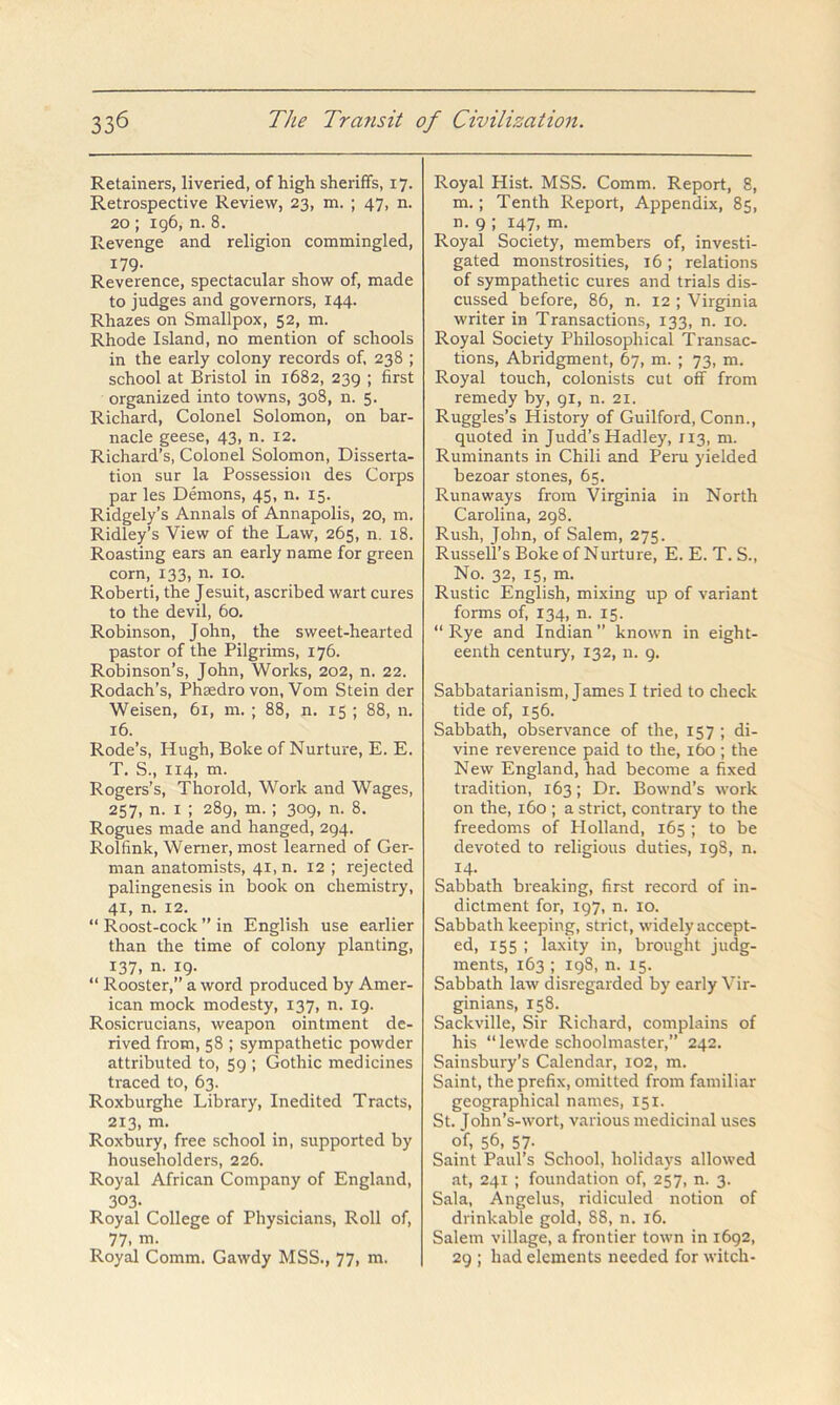 Retainers, liveried, of high sheriffs, 17. Retrospective Review, 23, m. ; 47, n. 20 ; 196, n. 8. Revenge and religion commingled, 179- Reverence, spectacular show of, made to judges and governors, 144. Rhazes on Smallpox, 52, m. Rhode Island, no mention of schools in the early colony records of, 238 ; school at Bristol in 1682, 239 ; first organized into towns, 308, n. 5. Richard, Colonel Solomon, on bar- nacle geese, 43, n. 12. Richard’s, Colonel Solomon, Disserta- tion sur la Possession des Corps par les Demons, 45, n. 15. Ridgely’s Annals of Annapolis, 20, m. Ridley’s View of the Law, 265, n. 18. Roasting ears an early name for green corn, 133, n. lo. Robert!, the Jesuit, ascribed wart cures to the devil, 60. Robinson, John, the sweet-hearted pastor of the Pilgrims, 176. Robinson’s, John, Works, 202, n. 22. Rodach’s, Phsedro von, Vom Stein der Weisen, 61, m. ; 88, n. 15 ; 88, n. 16. Rode’s, Hugh, Boke of Nurture, E. E. T. S., 114, m. Rogers’s, Thorold, Work and Wages, 257, n. I ; 289, m.; 309, n. 8. Rogues made and hanged, 294. Rolfink, Werner, most learned of Ger- man anatomists, 41, n. 12 ; rejected palingenesis in book on chemistry, 41, n. 12. “ Roost-cock ” in English use earlier than the time of colony planting, 137, n. 19. “ Rooster,” a word produced by Amer- ican mock modesty, 137, n. 19. Rosicrucians, weapon ointment de- rived from, 58 ; sympathetic powder attributed to, 59 ; Gothic medicines traced to, 63. Roxburghe Library, Inedited Tracts, 213, m. Roxbury, free school in, supported by householders, 226. Royal African Company of England, 303. Royal College of Physicians, Roll of, 77. m. Royal Comm. Gawdy MSS., 77, m. Royal Hist. MSS. Comm. Report, 8, m. ; Tenth Report, Appendix, 85, n. 9 ; 147, m. Royal Society, members of, investi- gated monstrosities, 16 ; relations of sympathetic cures and trials dis- cussed before, 86, n. 12 ; Virginia writer in Transactions, 133, n. 10. Royal Society Philosophical Transac- tions, Abridgment, 67, m. ; 73, m. Royal touch, colonists cut off from remedy by, 91, n. 21. Ruggles’s History of Guilford, Conn., quoted in Judd’s Hadley, 113, m. Ruminants in Chili and Peru yielded bezoar stones, 65. Runaways from Virginia in North Carolina, 298. Rush, John, of Salem, 275. Russell’s Boke of Nurture, E. E. T. S., No. 32, 15, m. Rustic English, mixing up of variant forms of, 134, n. 15. “Rye and Indian” known in eight- eenth century, 132, n. 9. Sabbatarianism, James I tried to check tide of, 156. Sabbath, observance of the, 157 ; di- vine reverence paid to the, 160 ; the New England, had become a fixed tradition, 163; Dr. Bownd’s work on the, 160 ; a strict, contrary to the freedoms of Plolland, 165 ; to be devoted to religious duties, 198, n. 14. Sabbath breaking, first record of in- dictment for, 197, n. 10. Sabbath keeping, strict, widely accept- ed, 155 ; laxity in, brought judg- ments, 163 ; 198, n. 15. Sabbath law disregarded by early Vir- ginians, 158. Sackville, Sir Richard, complains of his “ lewde schoolmaster,” 242. Sainsbury’s Calendar, 102, m. Saint, the prefix, omitted from familiar geographical names, 151. St. John’s-wort, various medicinal uses of, 56, 57- Saint Paul’s School, holidays allowed at, 241 ; foundation of, 257, n. 3. Sala, Angelus, ridiculed notion of drinkable gold, 88, n. 16. Salem village, a frontier town in 1692, 29 ; had elements needed for witch-