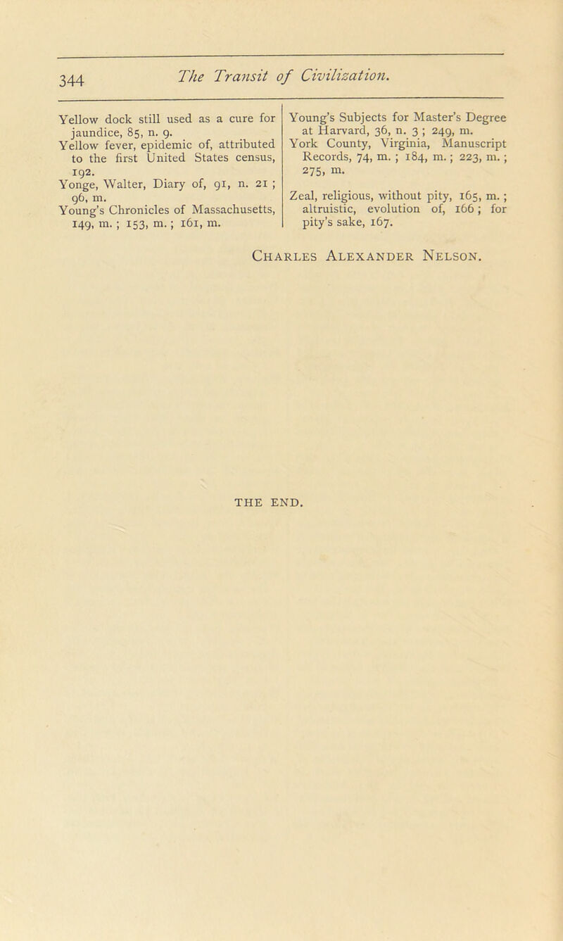 Yellow dock still used as a cure for jaundice, 85, n. 9. Yellow fever, epidemic of, attributed to the first United States census, 192. Yonge, Walter, Diary of, 91, n. 21 ; 96, m. Young’s Chronicles of Massachusetts, 149, m. ; 153, m.; 161, m. Young’s Subjects for Master’s Degree at Harvard, 36, n. 3 ; 249, m. York County, Virginia, Manuscript Records, 74, m. ; 184, m.; 223, m.; 275, m. Zeal, religious, without pity, 165, m.; altruistic, evolution of, 166; for pity’s sake, 167. Charles Alexander Nelson. THE END.