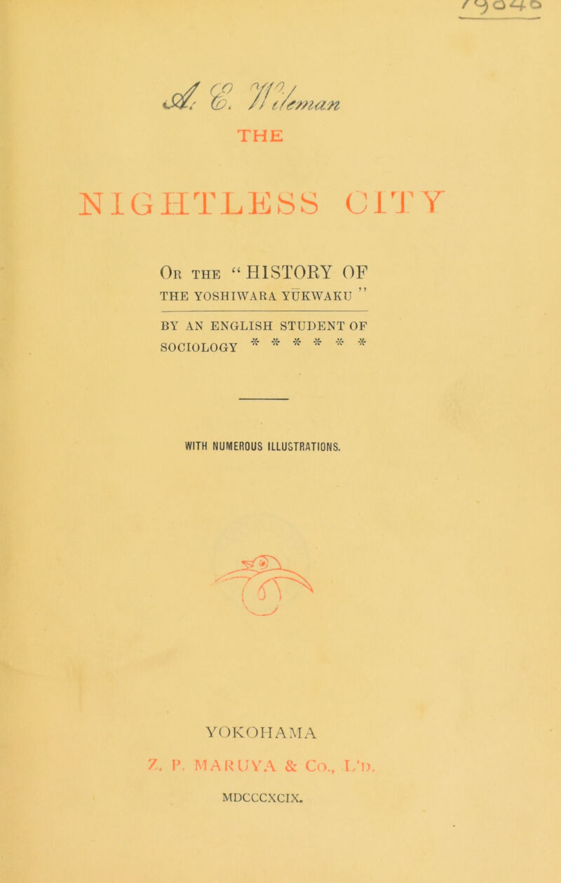 <fman THE NIGHTLESS CITY Or the “HISTORY OF THE YOSHIWARA YUKWAKU ” BY AN ENGLISH STUDENT OF SOCIOLOGY * * * WITH NUMEROUS ILLUSTRATIONS. YOKOHAMA Z. V. MAIUJVA & C(L, L’l). MUCCCXCIX.