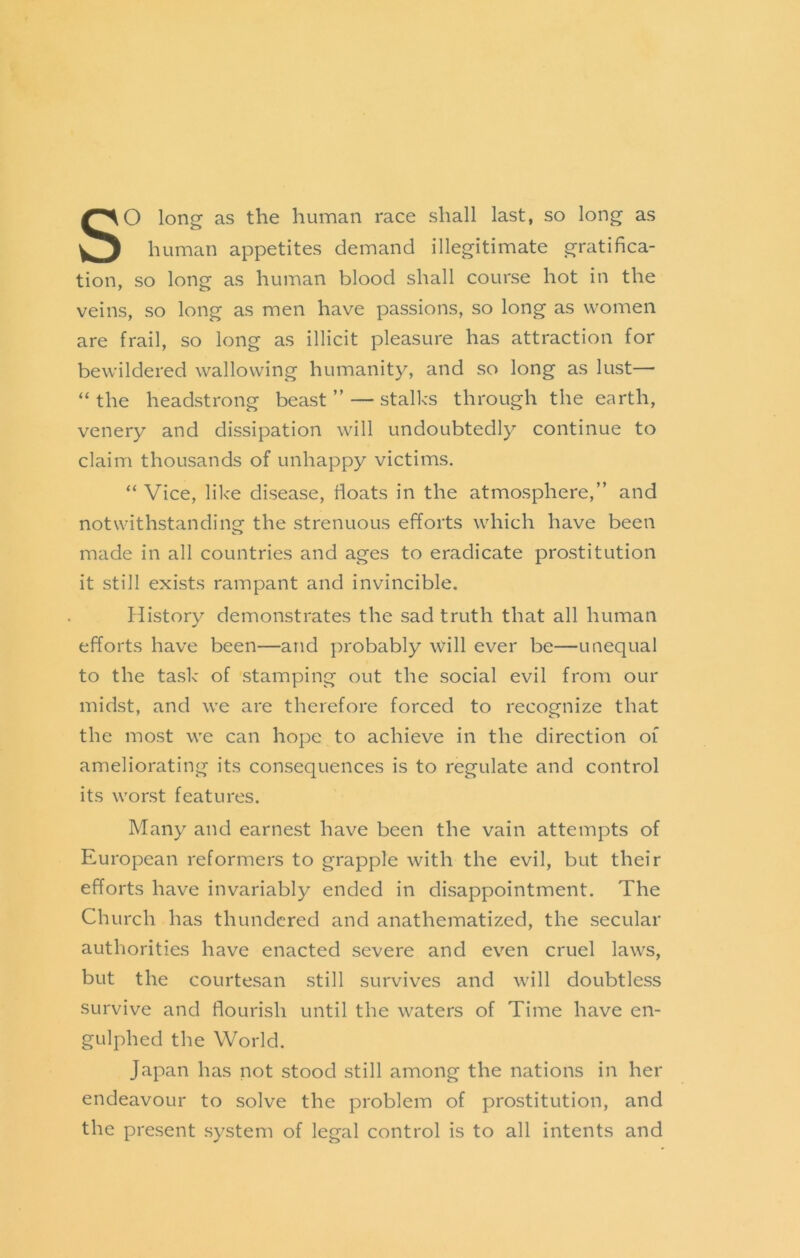 So long as the human race shall last, so long as human appetites demand illegitimate gratifica- tion, so long as human blood shall course hot in the veins, so long as men have passions, so long as women are frail, so long as illicit pleasure has attraction for bewildered wallowing humanity, and so long as lust— “ the headstrong beast ” — stalks through the earth, venery and dissipation will undoubtedly continue to claim thousands of unhappy victims. “ Vice, like disease, floats in the atmosphere,” and notwithstandino; the strenuous efforts which have been made in all countries and ages to eradicate prostitution it still exists rampant and invincible. History demonstrates the sad truth that all human efforts have been—and probably will ever be—unequal to the task of .stamping out the social evil from our midst, and we are therefore forced to recognize that the most we can hope to achieve in the direction of ameliorating its consequences is to regulate and control its worst features. Many and earnest have been the vain attempts of European reformers to grapple with the evil, but their efforts have invariably ended in disappointment. The Church has thundered and anathematized, the secular authorities have enacted severe and even cruel laws, but the courtesan still survives and will doubtless survive and flourish until the waters of Time have en- gulphed the World. Japan has not stood still among the nations in her endeavour to solve the problem of prostitution, and the present system of legal control is to all intents and