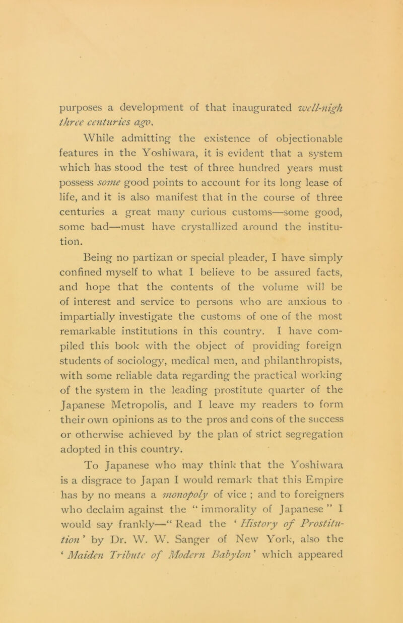 purposes a development of that inaugurated ivcll-nigh tJp'L'e centuries ago. While admitting the existence of objectionable features in the Yoshiwara, it is evident that a system which has stood the test of three hundred years must possess some good points to account for its long lease of life, and it is also manifest that in the course of three centuries a great many curious customs—some good, some bad—must have crystallized around the institu- tion. Being no partizan or special pleader, I have simply confined myself to what I believe to be assured facts, and hope that the contents of the volume will be of interest and service to persons who are anxious to impartially investigate the customs of one of the most remarkable institutions in this country. I have com- piled this book with the object of providing foreign students of sociology, medical men, and philanthropists, with some reliable data regarding the practical working of the system in the leading prostitute quarter of the Japanese Metropolis, and I leave my readers to form their own opinions as to the pros and cons of the success or otherwise achieved by the plan of strict segregation adopted in this country. To Japanese who may think that the Yoshiwara is a disgrace to Japan I would remark that this Empire has by no means a monopoly of vice ; and to foreigners who declaim against the “ immorality of Japanese ” I would say frankly—“ Read the ‘ History of Prostitu- tion ’ by Dr. W. W. Sanger of New York, also the ‘ Maiden Tribute of Modcj-n Babylon ’ which appeared