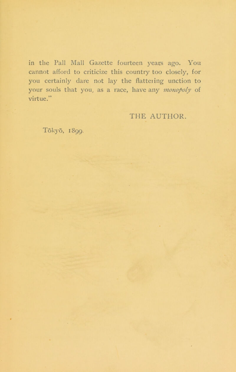 in the Pall Mall Gazette fourteen years ago. You cannot afford to criticize this country too closely, for you certainly dare not lay the flatteiing unction to your souls that you, as a race, have any monopoly of virtue.” THE AUTHOR. T6k}’o, 1899.