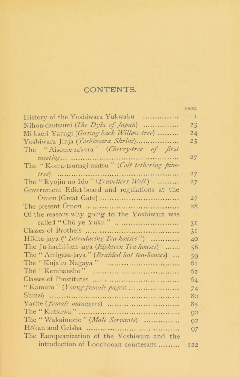 CONTENTS. PAGE. History of the Yoshiwara Yukwaku i Nihon-dzutsuir.i {J^he Dyke of Japaii) 23 Mi-kaeri Yanagi [Gazing back Willoiv-tree) 24 Yoshiwara Jinja {Yoshkvara Shrine) 25 The “ Aisome-zakura ” [Cherry-tree of first meeting 27 The “ Koina-tsunagkmatsu ” [Colt tethering pine- tree) 27 The “ Ryojin no Ido ” ^Travellers Well) 27 Government Edict-board and regulations at the Onion (Great Gate) 27 The pre.sent Omon 28 Of the reasons why going to the Yoshiwara was called “ Cho ye Yuku ” 31 Clas.ses of Brothels 31 [“ Ditroeli/emg Tea-ho?(ses ”) 40 The Ju-hachi-ken-jaya [Eighteen Tea-houses) 58 The “ Ainigasa-jaya ” [Braided hat tea-houses) ... 59 The “ Kujaku Nagaya ” 61 The “ Kembansho ” 62 Classes of Prostitutes 64 “ Kamuro ” [Young female pages') 74 Shinzo 80 Yarite [female managers) 85 The “ Kutsuwa ” 90 The “ Wakaimono ” [Male Servants) 92 Hokan and Geisha 97 The Europeanization of the Yoshiwara and the introduction of I.oochooan courtesans 122