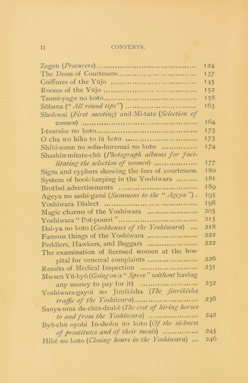 Zegen {Proairers) 124 The Dress of Courtesans 137 Coiffures of the Yujo 145 Rooms of the Yujo 152 Tsumi-yagu no koto 158 Sobana (“ All round tips ”) 163 Shokwai {first meeting) and Mi-tate {Selection of zuomcii) 164 I-tsuzuke no koto I73 O cha wo hiku to iu koto 173 Shiki-zome no soba-buruniai no koto 174 Shashin-mitate-cho {Photograph albums for faci- litating the selection of zvomcn) 177 Signs and cyphers showing the fees of courtesans. 180 System of book-keeping in the Yoshiwara 181 Brothel advertisements 189 Ageya no sashi-gami {Summons to the “ Ageya ”) . 195 Yoshiwara Dialect 19^ Magic charms of the Yoshiwara 205 Yoshiwara “ Pot-pourri ” 215 Dai-ya no koto {Cookhouses of the Yoshiwara) ... 218 Famous things of the Yoshiwara 222 Peddlers, Hawkers, and Beggars 222 The examination of licensed women at the hos- pital for venereal complaints 226 Results of Medical Inspection 231 Mu-sen Yu-ky5 {Goingon a “ Spree ” zvithont having any money to pay for it) 232 Yoshivvara-gayoi no Jinrikisha {The jinrikisha traffic of the Yoshizvara) 236 Sanya-uma da-chin-dzuke (^fhe cost of hiring horses to and from the Yoshizvara) 242 Byb-chu oyobi In-shoku no koto {Of the sickness of prostitutes and of their meals) 245 Hike no k-oto {Closing hours in the Yoshizvara) ... 246