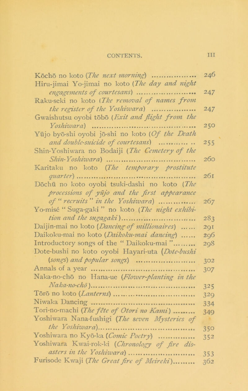 Kocho no koto ijhe next inornin^^ 246 Hiru-jimai Yo-jimai no koto {The day and night engagements of coui'tesans) 247 Raku-seki no koto (The removal of names from the register of the Yoshhvara) 247 Gwaishutsii oyobi tobo {Exit and flight from the Yoshiwara) 250 Yujo by5-shi oyobi jo-shi no koto {Of the Death and double-suicide of courtesans) 255 Shin-Yoshiwara no Bodaiji {The Cemetery of the Shin-Yoshhvara) 260 Karitaku no koto if he temporary prostitute quarter) 261 Dochu no koto oyobi tsuki-dashi no koto {The processions of yujo and the first appearance of “ recruits ” in the Yoshhvara) 267 Yo-mise “ Suga-gaki ” no koto {The night exhibi- tion and the sugagaki) 283 Vio V0X.0 {Dancing of millionaires) 291 Daikoku-mai no koto {Daikoku-mai dancing) 296 Introductory songs of the “ Daikoku-mai ” 298 Dote-bushi no koto oyobi Hayari-uta {Dote-bushi {songs) and popidar songs) 302 Annals of a year 307 Nalca-no-cho no Hana-ue {Flozuer-planting in the Naka-no-cho) 325 Tor5 no koto {Lanterns) 329 Niwaka Dancing 334 Tori-no-machi {The fite of Otori no Kami) 349 Yoshiwara Nana-fushigi fhe seven Mysteries of the Yoshhvara) 350 Yoshiwara no Kyo-ka {Comic Poetry) 352 Yoshiwara Kwai-rolc-kd {Chronology of fire dis- asters in the Yoshhvara) 353 Furisode Kwaji {The Great fire of Meireki) 362