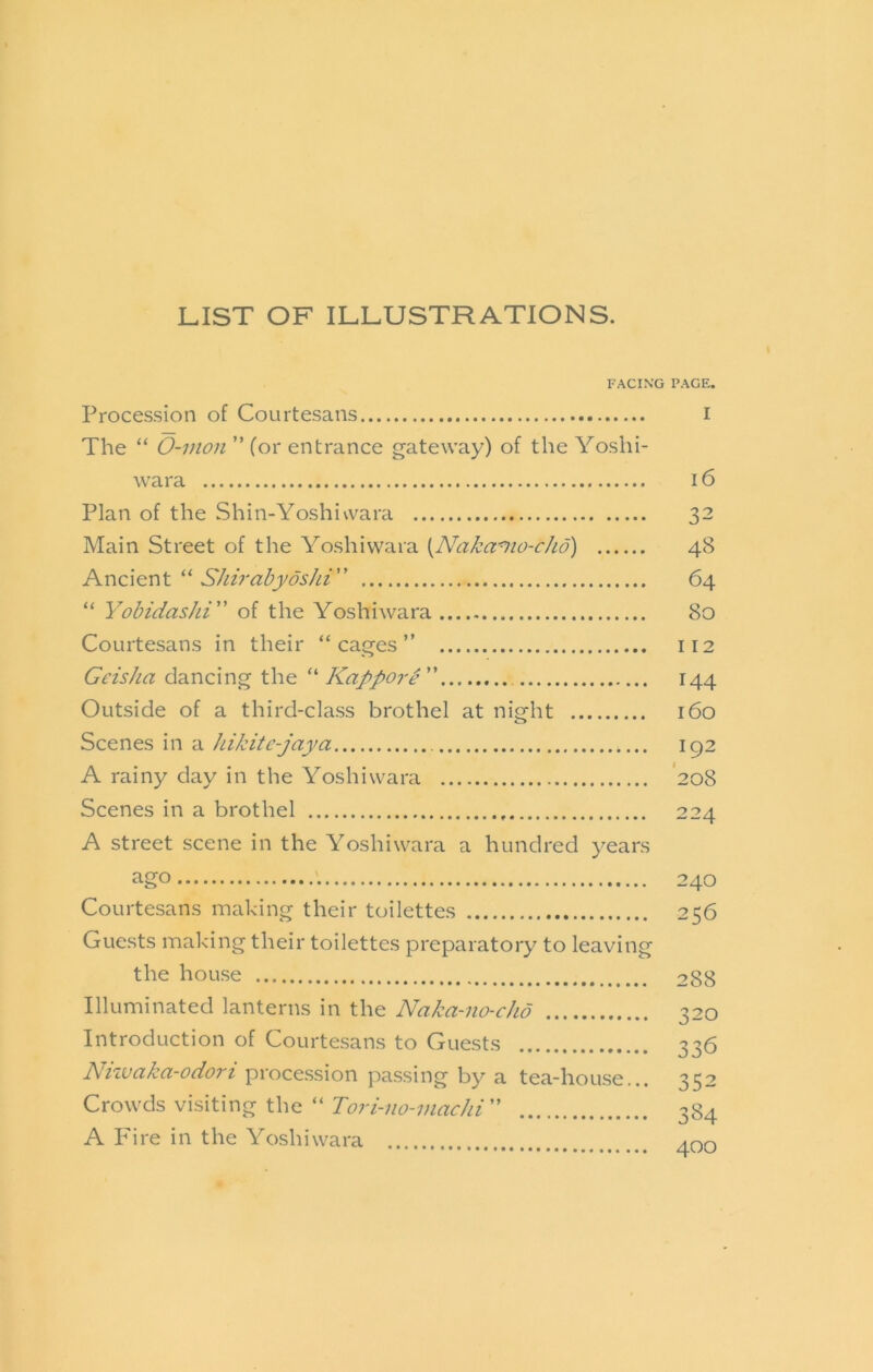 LIST OF ILLUSTRATIONS. FACING PAGE. Proces.sion of Courtesans i The “ O-vton ” (or entrance gateway) of the Yoshi- wara 16 Plan of the Shin-Yoshiwara 32 Main Street of the Yoshiwara {NaJca^io-cfid) 48 AncientS/iiral?j/os/a” 64 “ Yobidashi of the Yoshiwara 80 Courtesans in their “cages” 112 Geisha dancing the “ Kappoi'e ” 144 Outside of a third-class brothel at night 160 Scenes in a hikite-jaya 192 A rainy day in the Yoshiwara '208 Scenes in a brothel 224 A street scene in the Yoshiwara a hundred years ago '. 240 Courtesans making their toilettes 256 Guests making their toilettes preparatory to leaving the house 288 Illuminated lanterns in the Naka-no-cho 320 Introduction of Courtesans to Guests 336 Nizvaka-odort procession passing by a tea-hou.se... 352 Crowds visiting the “ ” 384 A Fire in the Yoshiwara Ann